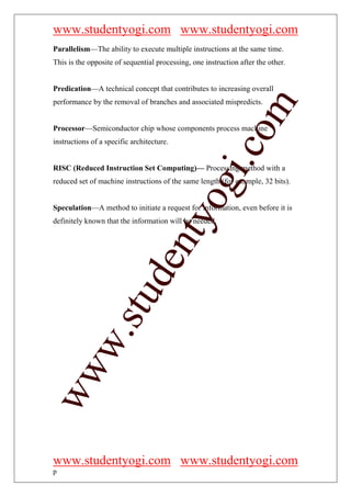www.studentyogi.com www.studentyogi.com
Parallelism—The ability to execute multiple instructions at the same time.
This is the opposite of sequential processing, one instruction after the other.


Predication—A technical concept that contributes to increasing overall
performance by the removal of branches and associated mispredicts.




                                                         om
Processor—Semiconductor chip whose components process machine
instructions of a specific architecture.




                                                      i.c
RISC (Reduced Instruction Set Computing)— Processing method with a




                                       og
reduced set of machine instructions of the same length (for example, 32 bits).


Speculation—A method to initiate a request for information, even before it is
                                    nty
definitely known that the information will be needed.
                            de
                  stu
          w.
ww




www.studentyogi.com www.studentyogi.com
p
 
