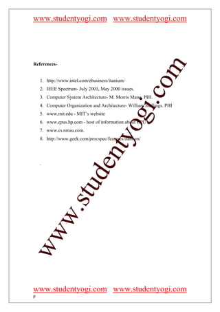 www.studentyogi.com www.studentyogi.com




References-




                                                     om
    1. http://www.intel.com/ebusiness/itanium/
    2. IEEE Spectrum- July 2001, May 2000 issues.




                                                  i.c
    3. Computer System Architecture- M. Morris Mano. PHI.
    4. Computer Organization and Architecture- William Stallings. PHI




                                    og
    5. www.mit.edu - MIT’s website
    6. www.cpus.hp.com - host of information about CPU’s.
    7. www.cs.nmsu.com.
                                 nty
    8. http://www.geek.com/procspec/features/itanium/
                          de

    .
                 stu
         w.
ww




www.studentyogi.com www.studentyogi.com
p
 