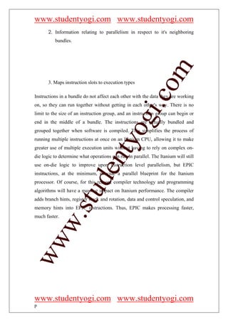 www.studentyogi.com www.studentyogi.com
       2. Information relating to parallelism in respect to it's neighboring
          bundles.




                                                         om
       3. Maps instruction slots to execution types




                                                      i.c
Instructions in a bundle do not affect each other with the data they are working
on, so they can run together without getting in each other's way. There is no
limit to the size of an instruction group, and an instruction group can begin or




                                      og
end in the middle of a bundle. The instructions are actually bundled and
grouped together when software is compiled. This simplifies the process of
running multiple instructions at once on an Itanium CPU, allowing it to make
                                   nty
greater use of multiple execution units without having to rely on complex on-
die logic to determine what operations can run in parallel. The Itanium will still
use on-die logic to improve upon instruction level parallelism, but EPIC
                           de

instructions, at the minimum, provide a parallel blueprint for the Itanium
processor. Of course, for this reason, compiler technology and programming
                 stu


algorithms will have a massive impact on Itanium performance. The compiler
adds branch hints, register stack and rotation, data and control speculation, and
memory hints into EPIC instructions. Thus, EPIC makes processing faster,
         w.




much faster.
ww




www.studentyogi.com www.studentyogi.com
p
 
