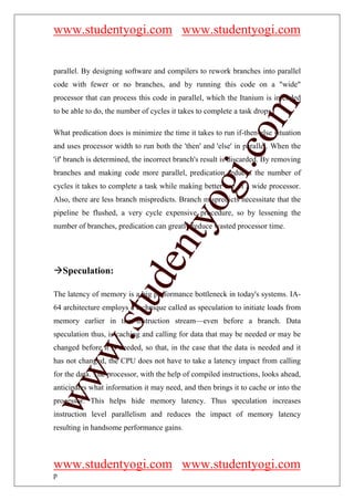 www.studentyogi.com www.studentyogi.com


parallel. By designing software and compilers to rework branches into parallel
code with fewer or no branches, and by running this code on a "wide"
processor that can process this code in parallel, which the Itanium is intended




                                                         om
to be able to do, the number of cycles it takes to complete a task drops.

What predication does is minimize the time it takes to run if-then-else situation
and uses processor width to run both the 'then' and 'else' in parallel. When the




                                                      i.c
'if' branch is determined, the incorrect branch's result is discarded. By removing
branches and making code more parallel, predication reduces the number of




                                      og
cycles it takes to complete a task while making better use of a wide processor.
Also, there are less branch mispredicts. Branch mispredicts necessitate that the
pipeline be flushed, a very cycle expensive procedure, so by lessening the
                                   nty
number of branches, predication can greatly reduce wasted processor time.
                           de

    Speculation:

The latency of memory is a big performance bottleneck in today's systems. IA-
                 stu



64 architecture employs a technique called as speculation to initiate loads from
memory earlier in the instruction stream—even before a branch. Data
speculation thus, is caching and calling for data that may be needed or may be
         w.




changed before it is needed, so that, in the case that the data is needed and it
has not changed, the CPU does not have to take a latency impact from calling
ww




for the data. The processor, with the help of compiled instructions, looks ahead,
anticipates what information it may need, and then brings it to cache or into the
processor. This helps hide memory latency. Thus speculation increases
instruction level parallelism and reduces the impact of memory latency
resulting in handsome performance gains.



www.studentyogi.com www.studentyogi.com
p
 