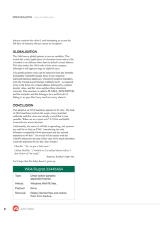 VIRUS BULLETIN www.virusbtn.com
66666 JULJULJULJULJULY 2004Y 2004Y 2004Y 2004Y 2004
always contains the value 0, and attempting to access the
0th byte of memory always causes an exception.
GLOBALISAGLOBALISAGLOBALISAGLOBALISAGLOBALISATIONTIONTIONTIONTION
The IA64 uses a global pointer to access variables. This
avoids the costly application of relocation items when a file
is loaded to an address other than its default virtual address.
This also makes the IA64 code a little more compact,
although it still appears large to eight-bit eyes.
The global pointer value can be retrieved from the Portable
Executable GlobalPtr header field. Every structure –
exported function addresses, Vectored Exception Handlers,
even the Thread Local Storage Callback itself – is required
to be in the form of a virtual address followed by a global
pointer value, and the virus supplies these structures
correctly. This structure is called a PLABEL_DESCRIPTOR,
and the compiler and the debugger do a perfect job of
hiding it, so guys like Larry need not worry about it.
CONCLUSIONCONCLUSIONCONCLUSIONCONCLUSIONCONCLUSION
The adoption of IA64 machines appears to be slow. The lack
of IA64 machines restricts the scope of any potential
outbreak, and this virus was simply a proof that it was
possible. What can we expect next? A 32-bit and 64-bit
cross-infector seems obvious.
Additionally, the news of AMD64 is spreading, and systems
are sold for as little as $700, “introducing the only
Windows-compatible 64-bit processor and the smooth
transition to 64 bits”. Microsoft will be ready with the
AMD64 release by the end of this year. How much smoother
could the transition be for the virus writers?
Chuckie: “So, we got a baby now.”
Lillian DeVille: “I wished we’d a talked about it first. I
don’t know if I’m ready.”
Rugrats, Klasky Csupo Inc.
Let’s hope that this baby doesn’t grow up.
W64/Rugrat.3344!IA64
Type: Direct-action parasitic
appender/inserter.
Infects: Windows IA64 PE files.
Payload: None.
Removal: Delete infected files and restore
them from backup.
 