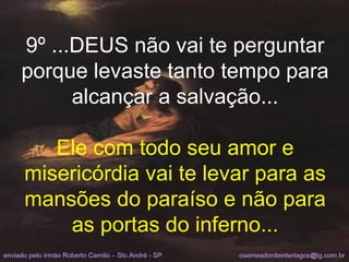 9º ...DEUS não vai te perguntar porque levaste tanto tempo para alcançar a salvação... Ele com todo seu amor e misericórdia vai te levar para as mansões do paraíso e não para as portas do inferno... 