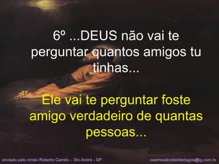 6º ...DEUS não vai te perguntar quantos amigos tu tinhas... Ele vai te perguntar foste amigo verdadeiro de quantas pessoas... 