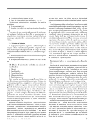 4. Hormônio de crescimento (hGH)                             tra, dez vezes maior. Por último, a relação testosterona/
   5. Fator de crescimento tipo insulínico-1 (IGF-1)            epitestosterona somente será considerada quando superior
   Precursores e análogos destes hormônios são também           a 6.
proibidos:                                                         Anabólicos esteróides androgênios, hormônios peptídi-
   6. Eritropoetina (EPO);                                      cos e diuréticos não podem ser utilizados a menos que haja
   7. Insulina (exceção feita a atletas insulino-dependen-      uma autorização específica da autoridade médica relevan-
tes)                                                            te em um determinado esporte ou competição. Em função
   A presença de uma concentração anormal de um hormô-          de uma indicação clínica comprovada, pode o médico es-
nio endógeno (referido na classe E), ou seus marcadores         pecializado prescrever qualquer droga, mesmo que teori-
diagnósticos, na urina de um atleta implica infração, a         camente ilícita, desde que tenha autorização expressa da
menos que sejam devidos a uma condição própria do indi-         autoridade médica pertinente. Muito embora as razões mais
víduo.                                                          importantes pelas quais o médico do esporte não deva pres-
                                                                crever substâncias dopantes sejam morais e éticas, é tam-
   II. Métodos proibidos:                                       bém importante entender os problemas médicos relaciona-
   1. Dopagem sanguínea: significa a administração de           dos ao uso destas substâncias. Os atletas têm o direito de
sangue, células vermelhas e/ou produtos sanguíneos simi-        conhecer os riscos relativos a eventuais escolhas inadequa-
lares. Pode ser precedida pela retirada de sangue do atleta,    das e discutir esta questão também é uma tarefa importan-
que continua a treinar em um estado de deficiência sanguí-      te do médico de equipe. A atividade do médico especiali-
nea;                                                            zado no esporte é regulada por códigos de ética da
   2. Administração de carreadores artificiais de oxigênio      Associação Médica Mundial, da Federação Internacional
ou expansores de plasma;                                        de Medicina do Esporte e do COI.
   3. Manipulação farmacológica, química ou física da uri-
na.                                                                Problemas relativos ao uso de suplementos alimenta-
                                                                   res
   III. Classes de substâncias proibidas em certas cir-            Em função de um incremento nos casos positivos de nan-
   cunstâncias:                                                 drolona no esporte de alto rendimento a partir de 1997, o
   1. Álcool;                                                   Conselho de Esportes do Reino Unido indicou uma comis-
   2. Canabinóides;                                             são de especialistas para analisar a razão deste problema.
   3. Anestésicos locais;                                       Esta comissão concluiu que a produção endógena deste
   4. Glucocorticóides;                                         hormônio não ocorre em humanos, pelo menos em quanti-
   5. Betabloqueadores.                                         dades que poderiam ser definidas como acima das estabe-
   Cabe ressaltar que algumas drogas podem ser lícitas em       lecidas pelo COI, para que os laboratórios credenciados pelo
um determinado momento e ilícitas em outro. É o caso dos        sistema olímpico considerassem positivos para doping.
estimulantes, narcóticos, analgésicos e corticosteróides, que      Tem sido detectada a presença de esteróides em suple-
podem ser usados em algumas situações clínicas durante o        mentos alimentares e produtos vegetais, tais como vitami-
período de treinamento, mas não devem ser ministrados           nas, creatinas e aminoácidos, sem que este fato fosse indi-
antes de uma competição. O uso de certas substâncias ilí-       cado em seus rótulos. A comissão médica do COI, tendo
citas pode ocasionar sanções legais, por infração do códi-      em vista as deficiências da legislação de vários países, que
go penal. O Comitê Olímpico Brasileiro (COB) publica re-        repercutiam em deficiente controle da qualidade de produ-
gularmente um boletim informativo listando o nome               ção, decidiu alertar para os riscos do consumo destes pro-
comercial dos medicamentos lícitos por sintomatologia e         dutos. Um estudo financiado pelo COI (disponível em sua
as classes farmacológicas ilícitas, de acordo com as nor-       homepage), mostra que de 634 suplementos analisados pelo
mas emanadas pelo COI.                                          Laboratório Antidoping de Colônia, provenientes de 215
   Algumas substâncias são positivas a partir de determi-       fornecedores, de 13 países, 94 deles (14,8%) continham
nada concentração na urina, tais como a cafeína, a catina,      precursores de hormônios, não declarados em seus rótulos
a efedrina, a metilefedrina, a fenilpropenilamina (fenilpro-    e que poderiam gerar casos positivos para doping. Dentre
panolamina), a morfina e a pseudoefedrina. Somam-se a           eles, 24,5% continham precursores de testosterona e 24,5%
elas substâncias precursoras da nandrolona. O THC possui        precursores de nandrolona. Por esta razão, fazendo eco às
também uma concentração limite para proteger o fumante          recomendações do COI, recomendamos aos profissionais
passivo. O salbutamol é considerado estimulante acima de        da medicina do esporte máxima precaução na prescrição
uma certa concentração e agente anabólico acima de ou-          deste tipo de produto.
Rev Bras Med Esporte _ Vol. 9, Nº 2 – Mar/Abr, 2003                                                                      9
 