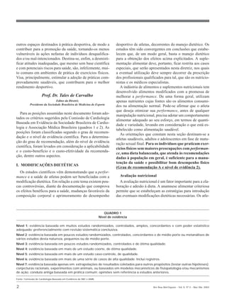 outros espaços destinados à prática desportiva, de modo a                      desportivo de atletas, decorrentes do manejo dietético. Os
contribuir para a promoção da saúde, tornando-os menos                         estudos têm sido convergentes em conclusões que estabe-
vulneráveis às ações nefastas de indivíduos desqualifica-                      lecem que, de um modo geral, basta o manejo dietético
dos e/ou mal-intencionados. Destina-se, enfim, a desmisti-                     para a obtenção dos efeitos acima explicitados. A suple-
ficar atitudes inadequadas, que mesmo sem base científica                      mentação alimentar deve, portanto, ficar restrita aos casos
e com potenciais riscos para saúde, são, infelizmente, mui-                    especiais, que serão apresentados nesta diretriz, nos quais
to comuns em ambientes de prática de exercícios físicos.                       a eventual utilização deve sempre decorrer da prescrição
Visa, principalmente, estimular a adoção de práticas com-                      dos profissionais qualificados para tal, que são os nutricio-
provadamente saudáveis, que contribuem para o melhor                           nistas e os médicos especialistas.
rendimento desportivo.                                                            A indústria de alimentos e suplementos nutricionais tem
                                                                               desenvolvido alimentos modificados com a promessa de
                     Prof. Dr. Tales de Carvalho                               melhorar a performance. De uma forma geral, utilizam
                               Editor da Diretriz                              apenas nutrientes cujas fontes são os alimentos consumi-
           Presidente da Sociedade Brasileira de Medicina do Esporte
                                                                               dos na alimentação normal. Pode-se afirmar que o atleta
                                                                               que deseja otimizar sua performance, antes de qualquer
   Para as posições assumidas neste documento foram ado-
                                                                               manipulação nutricional, precisa adotar um comportamento
tados os critérios sugeridos pela Comissão de Cardiologia
                                                                               alimentar adequado ao seu esforço, em termos de quanti-
Baseada em Evidência da Sociedade Brasileira de Cardio-
                                                                               dade e variedade, levando em consideração o que está es-
logia e Associação Médica Brasileira (quadros 1 e 2). As
                                                                               tabelecido como alimentação saudável.
posições foram classificadas segundo o grau de recomen-
                                                                                  As orientações que constam nesta seção destinam-se a
dação e o nível de evidência científica. Para a determina-
                                                                               atletas saudáveis, adultos e adolescentes em fase de matu-
ção do grau de recomendação, além do nível de evidência
                                                                               ração sexual final. Para os indivíduos que praticam exer-
científica, foram levados em consideração a aplicabilidade
                                                                               cícios físicos sem maiores preocupações com performan-
e o custo-benefício e o custo-efetividade da recomenda-
                                                                               ce, uma dieta balanceada, que atenda às recomendações
ção, dentre outros aspectos.
                                                                               dadas à população em geral, é suficiente para a manu-
                                                                               tenção da saúde e possibilitar bom desempenho físico
I. MODIFICAÇÕES DIETÉTICAS
                                                                               (Grau de recomendação A e nível de evidência 2).
  Os estudos científicos vêm demonstrando que a perfor-
mance e a saúde de atletas podem ser beneficiadas com a                          Avaliação nutricional
modificação dietética. Em relação a este tema existem pou-                       A avaliação nutricional é um fator importante para a ela-
cas controvérsias, diante da documentação que comprova                         boração e adesão à dieta. A anamnese alimentar criteriosa
os efeitos benéficos para a saúde, mudanças favoráveis da                      permite que se estabeleçam as estratégias para introdução
composição corporal e aprimoramento do desempenho                              das eventuais modificações dietéticas necessárias. Os atle-



                                                                       QUADRO 1
                                                                    Nível de evidência

Nível 1: evidência baseada em muitos estudos randomizados, controlados, amplos, concordantes e com poder estatístico
adequado; preferencialmente com revisão sistemática conclusiva.
Nível 2: evidência baseada em poucos estudos randomizados, controlados, concordantes e de médio porte ou metanálises de
vários estudos desta natureza, pequenos ou de médio porte.
Nível 3: evidência baseada em poucos estudos randomizados, controlados e de ótima qualidade.
Nível 4: evidência baseada em mais de um estudo coorte, de ótima qualidade.
Nível 5: evidência baseada em mais de um estudo caso-controle, de qualidade.
Nível 6: evidência baseada em mais de uma série de casos de alta qualidade. Inclui registros.
Nível 7: evidência baseada apenas em: extrapolações de resultados coletados para outros propósitos (testar outras hipóteses);
conjecturas racionais, experimentos com animais, ou baseados em modelos mecanísticos de fisiopatologia e/ou mecanismos
de ação; conduta antiga baseada em prática comum; opiniões sem referência a estudos anteriores.

Fonte: Comissão de Cardiologia Baseada em Evidência da SBC e AMB.


2                                                                                                      Rev Bras Med Esporte _ Vol. 9, Nº 2 – Mar/Abr, 2003
 