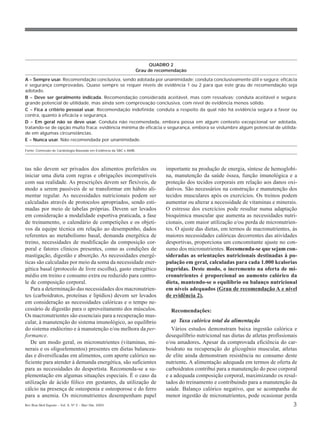 QUADRO 2
                                                                    Grau de recomendação

A = Sempre usar. Recomendação conclusiva, sendo adotada por unanimidade; conduta conclusivamente útil e segura; eficácia
e segurança comprovadas. Quase sempre se requer níveis de evidência 1 ou 2 para que este grau de recomendação seja
adotado.
B = Deve ser geralmente indicada. Recomendação considerada aceitável, mas com ressalvas; conduta aceitável e segura;
grande potencial de utilidade, mas ainda sem comprovação conclusiva, com nível de evidência menos sólido.
C = Fica a critério pessoal usar. Recomendação indefinida; conduta a respeito da qual não há evidência segura a favor ou
contra, quanto à eficácia e segurança.
D = Em geral não se deve usar. Conduta não recomendada, embora possa em algum contexto excepcional ser adotada,
tratando-se de opção muito fraca; evidência mínima de eficácia e segurança, embora se vislumbre algum potencial de utilida-
de em algumas circunstâncias.
E = Nunca usar. Não recomendada por unanimidade.

Fonte: Comissão de Cardiologia Baseada em Evidência da SBC e AMB.




tas não devem ser privados dos alimentos preferidos ou                         importante na produção de energia, síntese de hemoglobi-
iniciar uma dieta com regras e obrigações incompatíveis                        na, manutenção da saúde óssea, função imunológica e a
com sua realidade. As prescrições devem ser flexíveis, de                      proteção dos tecidos corporais em relação aos danos oxi-
modo a serem passíveis de se transformar em hábito ali-                        dativos. São necessários na construção e manutenção dos
mentar regular. As necessidades nutricionais podem ser                         tecidos musculares após os exercícios. Os treinos podem
calculadas através de protocolos apropriados, sendo esti-                      aumentar ou alterar a necessidade de vitaminas e minerais.
madas por meio de tabelas próprias. Devem ser levados                          O estresse dos exercícios pode resultar numa adaptação
em consideração a modalidade esportiva praticada, a fase                       bioquímica muscular que aumenta as necessidades nutri-
de treinamento, o calendário de competições e os objeti-                       cionais, com maior utilização e/ou perda de micronutrien-
vos da equipe técnica em relação ao desempenho, dados                          tes. O ajuste das dietas, em termos de macronutrientes, às
referentes ao metabolismo basal, demanda energética de                         maiores necessidades calóricas decorrentes das atividades
treino, necessidades de modificação da composição cor-                         desportivas, proporciona um concomitante ajuste no con-
poral e fatores clínicos presentes, como as condições de                       sumo dos micronutrientes. Recomenda-se que sejam con-
mastigação, digestão e absorção. As necessidades energé-                       sideradas as orientações nutricionais destinadas à po-
ticas são calculadas por meio da soma da necessidade ener-                     pulação em geral, calculadas para cada 1.000 kcalorias
gética basal (protocolo de livre escolha), gasto energético                    ingeridas. Deste modo, o incremento na oferta de mi-
médio em treino e consumo extra ou reduzido para contro-                       cronutrientes é proporcional ao aumento calórico da
le de composição corporal.                                                     dieta, mantendo-se o equilíbrio ou balanço nutricional
   Para a determinação das necessidades dos macronutrien-                      em níveis adequados (Grau de recomendação A e nível
tes (carboidratos, proteínas e lipídios) devem ser levados                     de evidência 2).
em consideração as necessidades calóricas e o tempo ne-
cessário de digestão para o aproveitamento dos músculos.                         Recomendações:
Os macronutrientes são essenciais para a recuperação mus-
cular, à manutenção do sistema imunológico, ao equilíbrio                         a) Taxa calórica total da alimentação
do sistema endócrino e à manutenção e/ou melhora da per-                          Vários estudos demonstram baixa ingestão calórica e
formance.                                                                      desequilíbrio nutricional nas dietas de atletas profissionais
   De um modo geral, os micronutrientes (vitaminas, mi-                        e/ou amadores. Apesar da comprovada eficiência do car-
nerais e os oligoelementos) presentes em dietas balancea-                      boidrato na recuperação do glicogênio muscular, atletas
das e diversificadas em alimentos, com aporte calórico su-                     de elite ainda demonstram resistência no consumo deste
ficiente para atender à demanda energética, são suficientes                    nutriente. A alimentação adequada em termos de oferta de
para as necessidades do desportista. Recomenda-se a su-                        carboidratos contribui para a manutenção do peso corporal
plementação em algumas situações especiais. É o caso da                        e a adequada composição corporal, maximizando os resul-
utilização de ácido fólico em gestantes, da utilização de                      tados do treinamento e contribuindo para a manutenção da
cálcio na presença de osteopenia e osteoporose e do ferro                      saúde. Balanço calórico negativo, que se acompanha de
para a anemia. Os micronutrientes desempenham papel                            menor ingestão de micronutrientes, pode ocasionar perda
Rev Bras Med Esporte _ Vol. 9, Nº 2 – Mar/Abr, 2003                                                                                      3
 