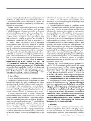 de massa muscular, disfunção hormonal, osteopenia e maior       carboidratos. A proteína, com a maior a duração do exercí-
incidência de fadiga crônica, lesões músculo-esqueléticas       cio, aumenta a sua participação, o que contribui para a
e doenças infecciosas, que se constituem em algumas das         manutenção da glicose sanguínea, principalmente por meio
principais características da síndrome do excesso de trei-      da gliconeogênese hepática.
namento ou overtraining.                                           A escolha dos alimentos fontes de carboidrato, assim
   Quando se deseja a modificação da composição corpo-          como a preparação da refeição que antecede o evento es-
ral à custa de redução da massa gorda, em geral, se propõe      portivo, deve respeitar as características gastrintestinais
a redução da ingestão calórica com a escolha de alimentos       individuais dos atletas. A recomendação do fracionamento
de baixa densidade energética, pobres em gordura. Entre-        da dieta em três a cinco refeições diárias deve considerar o
tanto, em atletas, a redução de 10 a 20% na ingestão caló-      tempo de digestão necessária para a refeição pré-treino ou
rica total promove alteração na composição corporal, com        prova. O tamanho da refeição e a composição da mesma
redução de massa corporal de gordura, não induzindo à           em quantidades de proteínas e fibras podem exigir mais de
fome e fadiga, como ocorre com dietas de muito baixo va-        três horas para o esvaziamento gástrico. Na impossibilida-
lor calórico e pobres em gordura. A redução drástica da         de de esperar por mais de três horas para a digestão, pode
gordura dietética pode não garantir a redução de gordura        se evitar o desconforto gástrico com refeições pobres em
corporal e ocasionar perdas musculares importantes por          fibras e ricas em carboidratos. Sugere-se escolher uma pre-
falta de nutrientes importantes na recuperação após o exer-     paração com consistência leve ou líquida, com adequação
cício físico, como as vitaminas lipossolúveis e proteínas.      na quantidade de carboidratos. Assim, a refeição que ante-
   A necessidade calórica dietética é influenciada pela he-     cede os treinos deve ser suficiente na quantidade de líqui-
reditariedade, sexo, idade, peso corporal, composição cor-      dos para manter hidratação, pobre em gorduras e fibras para
poral, condicionamento físico e fase de treinamento. De-        facilitar o esvaziamento gástrico, rica em carboidratos para
vem ser levadas em consideração a freqüência, intensidade       manter a glicemia e maximizar os estoques de glicogênio,
e duração das sessões de exercícios físicos. As necessida-      moderada na quantidade de proteína e deve fazer parte do
des nutricionais, em termos calóricos, estão entre 1,5 a        hábito alimentar do atleta.
1,7 vezes a energia produzida, o que, em geral, corres-            Estima-se que a ingestão de carboidratos corresponden-
ponde a um consumo que se situa entre 37 a 41kcal/kg            te a 60 a 70% do aporte calórico diário atende à demanda
de peso/dia. Dependendo dos objetivos, a taxa calórica          de um treinamento esportivo. Para otimizar a recupera-
pode apresentar variações mais amplas, com o teor ca-           ção muscular recomenda-se que o consumo de carboi-
lórico da dieta situando-se entre 30 e 50kcal/kg/dia (Re-       dratos esteja entre 5 e 8g/kg de peso/dia. Em atividades
comendação de grau A e nível de evidência 2).                   de longa duração e/ou treinos intensos há necessidade
                                                                de até 10g/kg de peso/dia para a adequada recuperação
   b) Carboidratos                                              do glicogênio muscular e/ou aumento da massa muscu-
   O efeito ergogênico da ingestão de carboidratos durante      lar (Recomendação de grau A e nível de evidência 2).
o exercício já foi consistentemente demonstrado em vários          A quantidade de glicogênio consumida depende, natu-
experimentos, muitos dos quais efetuados durante etapas         ralmente, da duração do exercício. Para provas longas, os
de muitas horas de duração. Foi demonstrado que o exercí-       atletas devem consumir entre 7 e 8g/kg de peso ou 30 a
cio prolongado reduz acentuadamente o nível de glicogê-         60g de carboidrato, para cada hora de exercício, o que
nio muscular, exigindo constante preocupação com sua            evita hipoglicemia, depleção de glicogênio e fadiga. Fre-
reposição, porém, apesar de tal constatação, tem sido ob-       qüentemente os carboidratos consumidos fazem parte
servado um baixo consumo de carboidratos pelos atletas.         da composição de bebidas especialmente desenvolvidas
   A energia consumida durante os treinos e competições         para atletas. Após o exercício exaustivo, recomenda-se
depende da intensidade e duração dos exercícios, sexo dos       a ingestão de carboidratos simples entre 0,7 e 1,5g/kg
atletas e o estado nutricional inicial. Quanto maior a inten-   peso no período de quatro horas, o que é suficiente para
sidade dos exercícios maior será a participação dos carboi-     a ressíntese plena de glicogênio muscular (Recomenda-
dratos como fornecedores de energia. A contribuição da          ção de grau A e nível de evidência 2).
gordura pode ser importante para todo o tempo em que
durar o exercício, tendendo a se tornar mais expressiva           c) Proteínas
quando a atividade se prolonga e se mantém em intensida-          Para os indivíduos sedentários recomenda-se o consu-
de francamente aeróbia. Contudo, a proporção de energia         mo diário de proteínas (RDA) entre 0,8 e 1,2g/kg de peso/
advinda da gordura tende a diminuir quando a intensidade        dia. Tem sido constatada uma maior necessidade de inges-
de exercício aumenta, o que exige maior participação dos        tão para aqueles indivíduos praticantes de exercícios físi-
4                                                                                       Rev Bras Med Esporte _ Vol. 9, Nº 2 – Mar/Abr, 2003
 