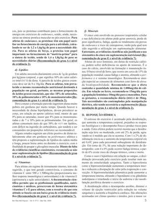 cos, pois as proteínas contribuem para o fornecimento de         f) Minerais
energia em exercícios de endurance, sendo, ainda, neces-          O zinco está envolvido no processo respiratório celular
sárias na síntese protéica muscular no pós-exercício. Para     e sua deficiência em atletas pode gerar anorexia, perda de
atletas de endurance, as proteínas têm um papel auxi-          peso significativa, fadiga, queda no rendimento em provas
liar no fornecimento de energia para a atividade, calcu-       de endurance e risco de osteoporose, razão pela qual tem
lando-se ser de 1,2 a 1,6g/kg de peso a necessidade diá-       sido sugerida a utilização em suplementação alimentar.
ria. Para os atletas de força, a proteína tem papel            Entretanto, as evidências científicas não justificam o uso
importante no fornecimento de “matéria-prima” para             sistemático do zinco em suplementação nutricional (Re-
a síntese de tecido, sendo de 1,4 a 1,8g/kg de peso as         comendação de grau E e nível de evidência 7).
necessidades diárias (Recomendação de grau A e nível              Atletas do sexo feminino, em dietas de restrição calóri-
de evidência 2).                                               ca, podem sofrer deficiências no aporte de minerais. É o
                                                               caso do cálcio, envolvido na formação e manutenção ós-
   d) Lipídios
                                                               sea. O baixo nível de ferro, que ocorre em cerca de 15% da
   Um adulto necessita diariamente cerca de 1g de gordura      população mundial, causa fadiga e anemia, afetando a per-
por kg/peso corporal, o que significa 30% do valor calóri-     formance e o sistema imunológico. Recomenda-se aten-
co total (VCT) da dieta. A parcela de ácidos graxos essen-     ção especial ao consumo de alimentos com ferro de eleva-
ciais deve ser de 8 a 10g/dia. Para os atletas, tem preva-     da biodisponibilidade. Recomenda-se que a dieta
lecido a mesma recomendação nutricional destinada à            contenha a quantidade mínima de 1.000mg/dia de cál-
população em geral, portanto, as mesmas proporções             cio. Em relação ao ferro, recomenda-se 15mg/dia para
de ácidos graxos essenciais, que são: 10% de saturados,        a população feminina e 10mg/dia para a masculina. Para
10% de polinsaturados e 10% de monoinsaturados (Re-            as gestantes, a recomendação diária (RDI) é de 30mg.
comendação de grau A e nível de evidência 2).                  Tais necessidades são contempladas pela manipulação
   Deve constar a orientação para não ingerirem dietas muito   dietética, não sendo necessária a suplementação (Reco-
pobres em gorduras por muito tempo. Quando houver a            mendação de grau A e nível de evidência 2).
necessidade de dietas hipolipídicas, devem prevalecer as
cotas, em relação ao aporte calórico total, menor do que       II. REPOSIÇÃO HÍDRICA
8% para as saturadas, maior que 8% para as monoinsatu-
radas e de 7 a 10% para as polinsaturadas. Em geral, os           O estresse do exercício é acentuado pela desidratação,
atletas consomem mais do que 30% do VCT em lipídios,           que aumenta a temperatura corporal, prejudica as respos-
com déficit na ingestão de carboidratos, que tendem a ser      tas fisiológicas e o desempenho físico e produz riscos para
consumidos em proporções inferiores ao recomendável.           a saúde. Estes efeitos podem ocorrer mesmo que a desidra-
   Alguns estudos sugerem um efeito positivo de dietas re-     tação seja leve ou moderada, com até 2% de perda, agra-
lativamente altas em gorduras na performance atlética e        vando-se à medida que ela se acentua. Com 1 a 2% de de-
têm proposto a suplementação de lipídios de cadeia média       sidratação inicia-se o aumento da temperatura corporal em
e longa, poucas horas antes ou durante o exercício, com a      até 0,4oC para cada percentual subseqüente de desidrata-
finalidade de poupar o glicogênio muscular. Diante da falta    ção. Em torno de 3%, há uma redução importante do de-
de evidências científicas consistentes, recomenda-se não       sempenho; com 4 a 6% pode ocorrer fadiga térmica; a par-
usar suplementação de lipídios (Recomendação de grau           tir de 6% existe risco de choque térmico, coma e morte.
E e nível de evidência 7).                                        Como o suor é hipotônico em relação ao sangue, a desi-
                                                               dratação provocada pelo exercício pode resultar num au-
   e) Vitaminas                                                mento da osmolaridade sanguínea. Tanto a hipovolemia
   Para atletas em regime de treinamento intenso, tem sido     como a hiperosmolaridade aumentam a temperatura inter-
sugerido, o que tem gerado controvérsia, o consumo de          na e reduzem a dissipação de calor pela evaporação e con-
vitamina C entre 500 e 1.500mg/dia (proporcionaria me-         vecção. A hiperosmolaridade plasmática pode aumentar a
lhor resposta imunológica e antioxidante) e de vitamina E      temperatura interna, afetando o hipotálamo e/ou glândulas
(aprimoraria a ação antioxidante). A documentação cien-        sudoríparas e retardando o início da sudorese e da vasodi-
tífica permite que os profissionais qualificados, nutri-       latação periférica durante o exercício.
cionistas e médicos, prescrevam de forma sistemática              A desidratação afeta o desempenho aeróbio, diminui o
vitamina C e E para atletas, com a ressalva de que esta        volume de ejeção ventricular pela redução no volume
atitude se baseia em um baixo grau de evidência cientí-        sanguíneo e aumenta a freqüência cardíaca. São alterações
fica (Recomendação de grau C e nível de evidência 7).          acentuadas em climas quentes e úmidos, pois a maior va-
Rev Bras Med Esporte _ Vol. 9, Nº 2 – Mar/Abr, 2003                                                                     5
 