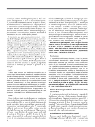 sodilatação cutânea transfere grande parte do fluxo san-         menor que 130mEq·l-1, decorrente de uma reposição hídri-
guíneo para a periferia, ao invés da musculatura esqueléti-      ca com líquidos isentos de sódio ou com pouco sódio, prin-
ca, ocasionando importantes reduções da pressão arterial,        cipalmente em eventos muito prolongados. A diminuição
do retorno venoso e do débito cardíaco. A reposição hídri-       da osmolaridade plasmática produz um gradiente osmóti-
ca em volumes equivalentes às perdas de água pela sudo-          co entre o sangue e o cérebro, causando apatia, náusea,
rese pode prevenir um declínio no volume de ejeção ven-          vômito, consciência alterada e convulsões, que são algu-
tricular, sendo, também, benéfica para a termorregulação,        mas das manifestações neurológicas da hiponatremia. A
pois aumenta o fluxo sanguíneo periférico, facilitando a         inclusão de sódio nas bebidas reidratantes promove maior
transferência de calor interno para a periferia.                 absorção de água e carboidratos pelo intestino durante e
   É importante que sejam reconhecidos os sinais e sinto-        após o exercício. Isto se dá porque o transporte de glicose
mas da desidratação. Quando leve a moderada, ela se ma-          na mucosa do enterócito é acoplado com o transporte de
nifesta com fadiga, perda de apetite e sede, pele vermelha,      sódio, resultando numa maior absorção de água.
intolerância ao calor, tontura, oligúria e aumento da con-         Em exercícios prolongados, que ultrapassam uma
centração urinária. Quando severa, ocorre dificuldade para       hora de duração, recomenda-se beber líquidos conten-
engolir, perda de equilíbrio, a pele se apresenta seca e mur-    do de 0,5 a 0,7g/l (20 a 30mEq·l-1) de sódio, que corres-
cha, olhos afundados e visão fosca, disúria, pele dormente,      ponde a uma concentração similar ou mesmo inferior
delírio e espasmos musculares. Foi demonstrado ainda que         àquela do suor de um indivíduo adulto. (Recomenda-
a ingestão de líquidos, independente da presença de car-         ção de grau A e nível de evidência 2).
boidrato, melhora o desempenho durante uma hora de exer-
cício aeróbio em alta intensidade. Como a desidratação de-         Carboidrato
corrente do exercício pode ocorrer não apenas devido à             A ingestão de carboidratos durante o exercício prolon-
sudorese intensa, mas, também, devido à ingestão insufi-         gado melhora o desempenho e pode retardar a fadiga nas
ciente e/ou deficiente absorção de líquidos, é importante        modalidades esportivas que envolvem exercícios intermi-
reconhecer os elementos que influem na qualidade da hi-          tentes e de alta intensidade. A ingestão de carboidratos pre-
dratação.                                                        vine a queda da glicemia após duas horas de exercício. Exis-
                                                                 tem estudos indicando que uma bebida com 8% de
   Água                                                          carboidrato ocasiona maior lentidão na absorção e no es-
   A água pode ser uma boa opção de reidratação para o           vaziamento gástrico, em comparação à água e às bebidas
exercício por ser facilmente disponível, barata e ocasionar      que contêm até 6% de carboidrato. Preferencialmente deve
um esvaziamento gástrico relativamente rápido. Entretan-         ser utilizada uma mistura de glicose, frutose e sacarose. O
to, para as atividades prolongadas, de mais de uma hora de       uso isolado de frutose pode causar distúrbios gastrintesti-
duração, ou para as atividades de elevada intensidade como       nais. A reposição necessária de carboidratos para man-
o futebol, o basquetebol e, o tênis, apresenta as desvanta-      ter a glicemia e retardar a fadiga é de 30 a 60g/hora,
gens de não conter sódio e carboidratos e de ser insípida,       com concentração de 4 a 8g/decilitro (Recomendação
favorecendo a desidratação voluntária e dificultando o pro-      de grau A e nível de evidência 2).
cesso de equilíbrio hidro-eletrolítico. A desidratação vo-
luntária é verificada quando se compara a hidratação com            Outros elementos que afetam a eficácia de uma bebi-
água com a hidratação com bebidas contendo sabor.                   da esportiva
                                                                    O esvaziamento gástrico é facilitado com a ingestão de
   Sódio                                                         líquidos com baixo teor calórico, sendo a absorção intesti-
   Como perdemos sódio através da sudorese, em algumas           nal otimizada com líquidos isosmóticos, entre 200 e
situações justifica-se a sua ingestão durante o exercício. A     260mosmol/kg. A ingestão de líquidos hipertônicos pode-
concentração de sódio no suor varia individualmente, de          riam causar a secreção de água do organismo para a luz
acordo com vários fatores, como a idade, o grau de condi-        intestinal. Vários outros fatores referentes à palatabilidade
cionamento e a aclimatização ao calor. A concentração            do líquido afetam a ingestão voluntária como a temperatu-
média de sódio no suor de um adulto está em torno de             ra, doçura, intensidade do gosto e acidez, além da sensa-
40mEq/L. Supondo que um indivíduo de 70kg corra por              ção de sede e das preferências pessoais.
três horas e perca dois litros de suor por hora, a perda total
de sódio é de 240mEq, ou seja 10% do total de Na+ do               Recomendações de reposição de líquidos
espaço extracelular. Esta perda seria irrelevante, não fosse       Devemos ingerir líquidos antes, durante e após o exercí-
o risco de hiponatremia, concentração de sódio plasmático        cio. Para garantir que o indivíduo inicie o exercício bem
6                                                                                        Rev Bras Med Esporte _ Vol. 9, Nº 2 – Mar/Abr, 2003
 