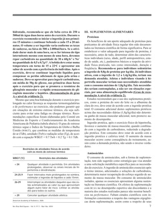 hidratado, recomenda-se que ele beba cerca de 250 a                 III. SUPLEMENTOS ALIMENTARES
500ml de água duas horas antes do exercício. Durante o
                                                                       Proteínas
exercício recomenda-se iniciar a ingestão já nos primei-
ros 15 minutos e continuar bebendo a cada 15 a 20 mi-                  Os benefícios de um aporte adequado de proteínas para
nutos. O volume a ser ingerido varia conforme as taxas              praticantes de atividade física regular têm sido documen-
de sudorese, na faixa de 500 a 2.000ml/hora. Se a ativi-            tados na literatura científica de forma significativa. Para se
dade durar mais de uma hora, ou se for intensa do tipo              estabelecer o valor adequado para ingestão de proteína, é
intermitente mesmo com menos de uma hora, devemos                   necessário, antes de tudo, determinar além das caracterís-
repor carboidrato na quantidade de 30 a 60g·h-1 e Na+               ticas individuais (sexo, idade, perfil antropométrico, esta-
na quantidade de 0,5 a 0,7g·l-1. A bebida deve estar numa           do de saúde, etc.), parâmetros básicos a respeito da ativi-
temperatura em torno de 15 a 22oC e apresentar um                   dade física praticada, tais como intensidade, duração e
sabor de acordo com a preferência do indivíduo. Após o              freqüência. Recomenda-se para indivíduos sedentários
exercício, deve-se continuar ingerindo líquidos para                a ingestão de 0,8g de proteína por kg/dia. Já indivíduos
compensar as perdas adicionais de água pela urina e                 ativos, com a ingestão de 1,2 a 1,4g/kg/dia, teriam sua
sudorese. Deve-se aproveitar para ingerir carboidratos,             demanda atendida. Atletas e indivíduos visando à hi-
em média de 50g de glicose, nas primeiras duas horas                pertrofia muscular teriam suas necessidades atendidas
após o exercício para que se promova a ressíntese do                com o consumo máximo de 1,8g/kg/dia. Tais necessida-
glicogênio muscular e o rápido armazenamento de gli-                des seriam contempladas, a não ser em situações espe-
cogênio muscular e hepático. (Recomendação de grau                  ciais, por uma alimentação equilibrada (Grau de reco-
A e nível de evidência 2).                                          mendação A nível de evidência 2).
   Mesmo que uma boa hidratação durante o exercício pro-               Estudos recomendam que o uso dos suplementos protéi-
longado no calor favoreça as respostas termorregulatórias           cos, como a proteína do soro do leite ou a albumina da
e de performance ao exercício, não podemos garantir que             clara do ovo, deve estar de acordo com a ingestão protéica
em situações de extremo estresse térmico, ela seja sufi-            total. O consumo adicional destes suplementos protéicos
ciente para evitar uma fadiga ou choque térmico. Reco-              acima das necessidades diárias (1,8g/kg/dia) não determi-
mendações específicas foram elaboradas pelo Comitê em               na ganho de massa muscular adicional, nem promove au-
Medicina do Esporte e Condicionamento da Academia                   mento do desempenho.
Americana de Pediatria (tabela abaixo). O grau de estresse             Ingestão protéica, após o exercício físico de hipertrofia,
térmico segue o Índice da Temperatura do Globo e Bulbo              favorece o aumento de massa muscular, quando combina-
Úmido (WBGT), que combina as medidas de temperatura                 do com a ingestão de carboidratos, reduzindo a degrada-
do ar (Tdb), umidade (Twb) e radiação solar (Tg), de acor-          ção protéica. Este consumo deve estar de acordo com a
do com a equação WBGT = 0.7 Twb + 0.2 Tg + 0.1 Tdb.                 ingestão protéica e calórica total. O aumento da massa
                                                                    muscular ocorre como conseqüência do treinamento, as-
                                                                    sim como a demanda protéica, não sendo o inverso verda-
                                                                    deiro.
            Restrições de atividades físicas de acordo
               com os níveis de estresse térmico
                                                                       Aminoácidos
WBGT (oC)                        Restrições das atividades             O consumo de aminoácidos, sob a forma de suplemen-
                                                                    tação, tem sido sugerido como estratégia que visa atender
  < 24            Qualquer atividade é permitida. Em atividades     a uma solicitação metabólica específica para as necessida-
                  prolongadas, observar os sinais iniciais de hi-   des do exercício. A ingestão de aminoácidos essenciais após
                  pertermia e desidratação.                         o treino intenso, adicionados a soluções de carboidratos,
  24-25,9         Fazer intervalos mais prolongados na sombra,      determinaria maior recuperação do esforço seguido de au-
                  estimular a ingestão de líquidos a cada 15min.    mento da massa muscular. Do consumo de aminoácidos
  26-29           Interromper as atividades daqueles que não es-    isolados, apenas os essenciais apresentam alguma susten-
                  tão aclimatizados ao calor ou que apresentam      tação na literatura científica. Os efeitos da suplementação
                  algum outro fator de risco. Limitar as ativida-   com BCAA no desempenho esportivo são discordantes e a
                  des para todos os outros.                         maioria dos estudos realizados parece não mostrar benefí-
  > 29            Cancelar qualquer atividade atlética.             cios na performance. Faltam estudos científicos com in-
                                                                    formações consistentes a respeito das vantagens ergogêni-
American Academy of Pediatrics, 2000.
                                                                    cas desta suplementação, assim como a respeito de seus
Rev Bras Med Esporte _ Vol. 9, Nº 2 – Mar/Abr, 2003                                                                            7
 