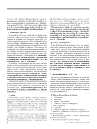 possíveis efeitos colaterais. Deste modo, a não ser em al-      indivíduos idosos, sendo somente para estes casos especí-
gumas poucas situações especiais discriminadas a se-            ficos, após uma boa análise do profissional especializado,
guir, a suplementação de aminoácidos, que está emba-            médico e/ou nutricionista, justificável o seu uso, embora,
sada em uma literatura controversa, apresenta um baixo          ainda, com um fraco grau de recomendação.
grau de recomendação, em geral não devendo ser usa-                Para desportistas saudáveis, mesmo que sejam atle-
da (Grau de recomendação D e nível de evidência 7).             tas de eventos de grande intensidade e curta duração,
                                                                ou seja, atividades nas quais predomina a utilização dos
   Considerações especiais                                      fosfagênios como fonte energética, fica estabelecida a
   Os aminoácidos de cadeia ramificada, que são a leucina,      recomendação de que em geral não se deve usar a su-
isoleucina e valina, por serem potentes moduladores da          plementação de creatina (Grau D de recomendação e
captação de triptofano pelo sistema nervoso central, esti-      nível de evidência 4).
mulariam a tolerância ao esforço físico prolongado. Entre-
tanto, estes dados, relatados em alguns estudos, são pouco         β -hidroxi-β-metilbutirato
                                                                              β
reprodutivos, não sendo justificável o consumo destes ami-         O uso de β-hidroxi-β-metilbutirato (HMB) tem sido co-
noácidos com finalidade ergogênica. Outro ponto a ser           gitado como um potencial agente para o aumento da força
considerado com relação aos aminoácidos ramificados é o         e massa magra corporal. Seria uma ação anticatabólica.
seu consumo visando aprimoramento da atividade do sis-          Porém ainda faltam estudos científicos que comprovem de
tema imunitário após atividade física intensa, para o que,      maneira inequívoca a eficácia do suplemento nesta ação
também, há carência de evidências científicas. Deste modo,      ergogênica, a não ser em algumas situações específicas,
recomenda-se que não seja utilizada a suplementação             como é o caso de populações de idosos que participam de
de aminoácidos, com finalidade ergogênica (Grau de              programas de exercícios físicos visando o ganho de força
recomendação E e nível de evidência 7).                         muscular. Para a população em geral, mesmo quando se
   A glutamina, um aminoácido que age como nutriente            trata de atletas de competição, não existe recomenda-
para as células de divisão rápida, como as intestinais e imu-   ção para o seu uso, devendo prevalecer a orientação de
nitárias, tem sido utilizado para aumentar a defesa imuno-      que não se deve usar. (Grau E de recomendação e nível
lógica de atletas. Quando a ingestão é oral, o elevado con-     de evidência 7).
sumo das células intestinais inviabiliza sua disponibilidade
para outras regiões do organismo. Portanto, não é justifi-
                                                                IV. DROGAS LÍCITAS E ILÍCITAS
cável a suplementação oral de glutamina, mesmo para
os participantes de exercícios físicos muito desgastan-            Drogas ilícitas são aquelas cuja utilização, de acordo com
tes (Grau de recomendação E e nível de evidência 7).            a Agência Mundial Antidoping e o Comitê Olímpico Inter-
   A ornitina e a arginina são aminoácidos que infundidos       nacional (COI), caracteriza uma infração de códigos éticos
intravenosamente produzem maior secreção de hormônio            e disciplinares, podendo ocasionar sanções aos atletas, bem
de crescimento, sendo, entretanto, o seu consumo por via        como aos seus técnicos, médicos e dirigentes. A lista de
oral ineficaz. Não é recomendada a suplementação des-           substâncias e métodos proibidos, aprovada em 1o de se-
tes aminoácidos (Grau de recomendação E e nível de              tembro de 2001, consta no Anexo A do Código Antidoping
evidência 7).                                                   do Movimento Olímpico.

   Creatina                                                        I. Classes de substâncias proibidas:
   Ultimamente, no meio esportivo, vem sendo relaciona-            A. Estimulantes;
do o uso da suplementação de creatina a potenciais efeitos         B. Narcóticos;
ergogênicos, que repercutiriam na prática em aumento da            C. Agentes anabolizantes:
resistência ao esforço em atividades de curta duração e alta       1. Anabólicos esteróides androgênios;
intensidade e aumento da massa muscular. Já o uso da crea-         2. Beta-2 agonistas;
tina, como recurso ergogênico em atividades físicas pro-           D. Diuréticos;
longadas, não encontra nenhum suporte na literatura cien-          E. Hormônios peptídicos, miméticos e análogos:
tífica.                                                            1. Hormônio gonadotrófico coriônico (hCG) (somente em
   Embora com resultados ainda controversos, muitos es-         atletas masculinos);
tudos têm sugerido que a creatina teria efeito ergogênico          2. Gonadotrofinas pituitárias e sintéticas (LH) (somente
em indivíduos nos quais se constata diminuição de aporte        em atletas masculinos);
da creatina exógena alimentar, como os vegetarianos e os           3. Corticotrofinas (ACTH, tetracosactide)
8                                                                                       Rev Bras Med Esporte _ Vol. 9, Nº 2 – Mar/Abr, 2003
 