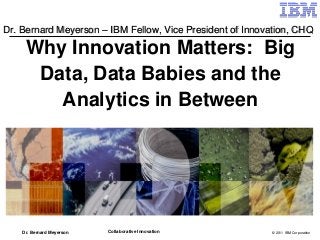 Dr. Bernard Meyerson – IBM Fellow, Vice President of Innovation, CHQ

     Why Innovation Matters: Big
      Data, Data Babies and the
        Analytics in Between




    Dr. Bernard Meyerson   Collaborative Innovation       © 2011 IBM Corporation
 