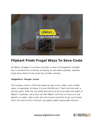 wwww.digitalerra.com
Flipkart Finds Frugal Ways To Save Costs
As Flipkart struggles to cut down cost after a series of management reshuffle,
the e-commerce firm is looking at reducing its real estate spending, signaling
tough times ahead for the poster boy of Indian startups.
#DigitalErra Thought Corner
The company, which in 2015 had agreed to take up two million sq-ft of office
space, is negotiating to reduce it to just 900,000 sq-ft. That’s less than half, in
just two years. While the real estate deal does not tell much about the health of
Flipkart in particular but it does say that Flipkart won’t hire as many as it had
planned to, earlier. Add to that, the cost it saves around Rs 50 per sq-ft maybe
that it will need to fund it discount was against global heavyweight Amazon.
 