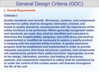 I. Overall Requirements
Criterion 1
Quality standards and records. Structures, systems, and components
important to safety shall be designed, fabricated, erected, and
tested to quality standards commensurate with the importance of the
safety functions to be performed. Where generally recognized codes
and standards are used, they shall be identified and evaluated to
determine the inapplicability, adequacy, and sufficiency and shall be
supplemented or modified as necessary to assure a quality product
in keeping with the required safety function. A quality assurance
program shall be established and implemented in order to provide
adequate assurance that these structures, systems, and components
will satisfactorily perform their safety functions. Appropriate records
of the design, fabrication, erection, and testing of structures,
systems, and components important to safety shall be maintained by
or under the control of the nuclear power unit licensee throughout
the life of the unit.
General Design Criteria (GDC)
 
