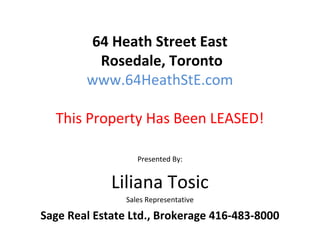 64 Heath Street East
         Rosedale, Toronto
        www.64HeathStE.com

  This Property Has Been LEASED!

                   Presented By:


             Liliana Tosic
                Sales Representative

Sage Real Estate Ltd., Brokerage 416-483-8000
 