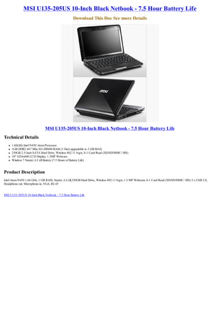 MSI U135-205US 10-Inch Black Netbook - 7.5 Hour Battery Life
                                                   Download This Doc See more Details




                               MSI U135-205US 10-Inch Black Netbook - 7.5 Hour Battery Life
Technical Details
   l   1.66GHz Intel N450 Atom Processor
   l   1GB DDR2 667 Mhz SO-DIMM RAM (1 Slot) upgradable to 2 GB MAX
   l   250GB 2.5-Inch SATA Hard Drive, Wireless 802.11 b/g/n, 4-1 Card Read (XD/SD/MMC/ MS)
   l   10" 1024x600 LCD Display; 1.3MP Webcam
   l   Window 7 Starter; 6 Cell Battery (7.5 Hours of Battery Life)


Product Description
Intel Atom N450 1.66 GHz, 1 GB RAM, Starter, 6 Cell,250GB Hard Drive, Wireless 802.11 b/g/n, 1.3 MP Webcam, 4-1 Card Read (XD/SD/MMC/ MS) 3 x USB 2.0,
Headphone out; Microphone-in, VGA, RJ-45


MSI U135-205US 10-Inch Black Netbook - 7.5 Hour Battery Life
 