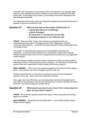 If possible, also show that your job changes were more frequent in your younger days,
   while you were establishing yourself, rounding out your skills and looking for the right
   career path. At this stage in your career, you’re certainly much more interested in the
   best long-term opportunity.

   You might also cite the job(s) where you stayed the longest and describe that this type of
   situation is what you’re looking for now.

Question 37           What do you see as the proper role/mission of…
                      …a good (job title you’re seeking);
                      …a good manager;
                      …an executive in serving the community;
                      …a leading company in our industry; etc.
   TRAPS: These and other “proper role” questions are designed to test your
   understanding of your place in the bigger picture of your department, company,
   community and profession….as well as the proper role each of these entities should play
   in its bigger picture.

   The question is most frequently asked by the most thoughtful individuals and
   companies…or by those concerned that you’re coming from a place with a radically
   different corporate culture (such as from a big government bureaucracy to an aggressive
   small company).

   The most frequent mistake executives make in answering is simply not being prepared
   (seeming as if they’ve never giving any of this a though.)…or in phrasing an answer best
   suited to their prior organization’s culture instead of the hiring company’s.

   BEST ANSWER: Think of the most essential ingredients of success for each category
   above – your job title, your role as manager, your firm’s role, etc.

   Identify at least three but no more than six qualities you feel are most important to
   success in each role. Then commit your response to memory.

   Here, again, the more information you’ve already drawn out about the greatest wants
   and needs of the interviewer, and the more homework you’ve done to identify the culture
   of the firm, the more on-target your answer will be.

Question 38           What would you say to your boss if he’s crazy about an
                      idea, but you think it stinks?
   TRAPS: This is another question that pits two values, in this case loyalty and honesty,
   against one another.

   BEST ANSWER: Remember the rule stated earlier: In any conflict between values,
   always choose integrity.




   64 Toughest Questions                                                              Page 25
 