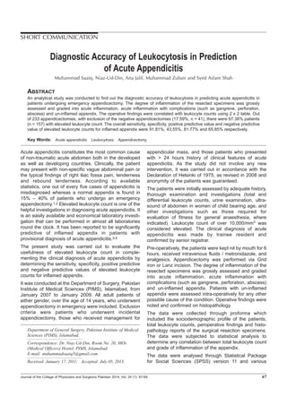Acute appendicitis constitutes the most common cause
of non-traumatic acute abdomen both in the developed
as well as developing countries. Clinically, the patient
may present with non-specific vague abdominal pain or
the typical findings of right iliac fossa pain, tenderness
and rebound tenderness. According to available
statistics, one out of every five cases of appendicitis is
misdiagnosed whereas a normal appendix is found in
15% – 40% of patients who undergo an emergency
appendectomy.1,2 Elevated leukocyte count is one of the
helpful investigations in diagnosing acute appendicitis. It
is an easily available and economical laboratory investi-
gation that can be performed in almost all laboratories
round the clock. It has been reported to be significantly
predictive of inflamed appendix in patients with
provisional diagnosis of acute appendicitis.3-5
The present study was carried out to evaluate the
usefulness of elevated leukocyte count in comple-
menting the clinical diagnosis of acute appendicitis by
determining the sensitivity, specificity, positive predictive
and negative predictive values of elevated leukocyte
counts for inflamed appendix.
It was conducted at the Department of Surgery, Pakistan
Institute of Medical Sciences (PIMS), Islamabad, from
January 2007 to January 2009. All adult patients of
either gender, over the age of 14 years, who underwent
appendicectomy in emergency were included. Exclusion
criteria were patients who underwent incidental
appendicectomy, those who received management for
appendicular mass, and those patients who presented
with > 24 hours history of clinical features of acute
appendicitis. As the study did not involve any new
intervention, it was carried out in accordance with the
Declaration of Helsinki of 1975, as revised in 2008 and
anonymity of the patients was guaranteed.
The patients were initially assessed by adequate history,
thorough examination and investigations (total and
differential leukocyte counts, urine examination, ultra-
sound of abdomen in women of child bearing age, and
other investigations such as those required for
evaluation of fitness for general anaesthesia, where
indicated). Leukocyte count of over 10,000/mm3 was
considered elevated. The clinical diagnosis of acute
appendicitis was made by trainee resident and
confirmed by senior registrar.
Pre-operatively, the patients were kept nil by mouth for 6
hours, received intravenous fluids / metronidazole, and
analgesics. Appendicectomy was performed via Grid
iron or Lanz incision. The degree of inflammation of the
resected specimens was grossly assessed and graded
into acute inflammation, acute inflammation with
complications (such as gangrene, perforation, abscess)
and un-inflamed appendix. Patients with un-inflamed
appendix were assessed intra-operatively for any other
possible cause of the condition. Operative findings were
noted and confirmed on histopathology.
The data were collected through proforma which
included the sociodemographic profile of the patients,
total leukocyte counts, peroperative findings and histo-
pathology reports of the surgical resection specimens.
The data were subjected to statistical analysis to
determine any correlation between total leukocyte count
and grade of inflammation of the appendix.
The data were analysed through Statistical Package
for Social Sciences (SPSS) version 11 and various
Journal of the College of Physicians and Surgeons Pakistan 2014, Vol. 24 (1): 67-69 67
SHORT COMMUNICATION
Diagnostic Accuracy of Leukocytosis in Prediction
of Acute Appendicitis
Muhammad Saaiq, Niaz-Ud-Din, Ana Jalil, Muhammad Zubair and Syed Aslam Shah
ABSTRACT
An analytical study was conducted to find out the diagnostic accuracy of leukocytosis in predicting acute appendicitis in
patients undergoing emergency appendicectomy. The degree of inflammation of the resected specimens was grossly
assessed and graded into acute inflammation, acute inflammation with complications (such as gangrene, perforation,
abscess) and un-inflamed appendix. The operative findings were correlated with leukocyte counts using 2 x 2 table. Out
of 233 appendicectomies, with exclusion of the negative appendicectomies (17.59%, n = 41), there were 67.38% patients
(n = 157) with elevated leukocyte count. The overall sensitivity, specificity, positive predictive value and negative predictive
value of elevated leukocyte counts for inflamed appendix were 91.81%, 43.55%, 81.77% and 65.85% respectively.
Key Words: Acute appendicitis. Leukocytosis. Appendicectomy.
Department of General Surgery, Pakistan Institute of Medical
Sciences (PIMS), Islamabad.
Correspondence: Dr. Niaz-Ud-Din, Room No. 20, MOs
(Medical Officers) Hostel, PIMS, Islamabad.
E-mail: muhammadsaaiq5@gmail.com
Received: January 17, 2011; Accepted: July 05, 2013.
 