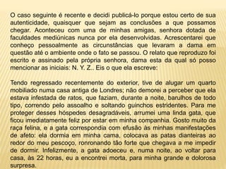 O caso seguinte é recente e decidi publicá-lo porque estou certo de sua
autenticidade, quaisquer que sejam as conclusões a que possamos
chegar. Aconteceu com uma de minhas amigas, senhora dotada de
faculdades mediúnicas nunca por ela desenvolvidas. Acrescentarei que
conheço pessoalmente as circunstâncias que levaram a dama em
questão até o ambiente onde o fato se passou. O relato que reproduzo foi
escrito e assinado pela própria senhora, dama esta da qual só posso
mencionar as iniciais: N. Y. Z.. Eis o que ela escreve:
Tendo regressado recentemente do exterior, tive de alugar um quarto
mobiliado numa casa antiga de Londres; não demorei a perceber que ela
estava infestada de ratos, que faziam, durante a noite, barulhos de todo
tipo, correndo pelo assoalho e soltando guinchos estridentes. Para me
proteger desses hóspedes desagradáveis, arrumei uma linda gata, que
ficou imediatamente feliz por estar em minha companhia. Gosto muito da
raça felina, e a gata correspondia com efusão às minhas manifestações
de afeto: ela dormia em minha cama, colocava as patas dianteiras ao
redor do meu pescoço, ronronando tão forte que chegava a me impedir
de dormir. Infelizmente, a gata adoeceu e, numa noite, ao voltar para
casa, às 22 horas, eu a encontrei morta, para minha grande e dolorosa
surpresa.
 