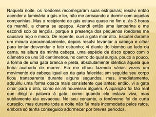 Naquela noite, os roedores recomeçaram suas estripulias; resolvi então
acender a luminária a gás e ler, não me arriscando a dormir com aquelas
companhias. Mas o recipiente de gás estava quase no fim e, às 3 horas
da manhã, a chama se apagou. Acendi então uma lamparina e me
escondi sob os lençóis, porque a presença dos pequenos roedores me
causava nojo e medo. De repente, ouvi a gata miar alto. Escutei durante
um minuto aproximadamente, depois resolvi levantar a cabeça e olhar
para tentar desvendar o fato estranho; vi diante do biombo ao lado da
cama, na altura da minha cabeça, uma espécie de disco opaco com o
diâmetro de uns 30 centímetros, no centro do qual surgia, pouco a pouco,
a forma de uma gata branca e preta, absolutamente idêntica àquela que
tinha acabado de morrer. Ela me olhou fazendo várias vezes um
movimento da cabeça igual ao da gata falecida; em seguida seu corpo
ficou transparente durante alguns segundos, mas, imediatamente,
adquiriu uma forma opaca mais consistente que antes; então, vi a gata
olhar para o alto, como se ali houvesse alguém. A aparição foi tão real
que dirigi a palavra à gata, como quando ela estava viva, mas
subitamente ela esvaeceu. No seu conjunto, o fenômeno foi de curta
duração, mas durante toda a noite não fui mais incomodada pelos ratos,
embora só tenha conseguido adormecer por breves períodos.
 