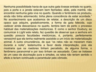 Nenhuma possibilidade havia de que outra gata tivesse entrado no quarto,
pois a porta e a janela estavam bem fechadas; aliás, pela manhã, não
encontrei nenhuma gata viva no quarto. Quando o fenômeno se produziu,
ainda não tinha adormecido; tinha plena consciência de estar acordada.”
No acontecimento que acabamos de relatar, a descrição de um disco
opaco que adquire, gradativamente, a forma da gata falecida, cujo
cadáver ainda descansava no quarto, lembra bem de perto o processo
habitual das materializações mediúnicas. E como o senhor Duxbury, ao
comunicar à Light este relato, fez questão de observar que a senhora em
questão possuía faculdades mediúnicas, é, portanto, perfeitamente
verossímil que ela tenha realmente assistido a um início de materialização
animal. A outra circunstância, de que “os ratos não se mexeram mais
durante a noite”, testemunha a favor desta interpretação, pois ela
mostraria que os roedores tinham percebido, de alguma forma, o
fenômeno paranormal e por isso tinham se assustado. Caso se tratasse
de um caso de alucinação pura e simples, os ratos não teriam sentido o
efeito e teriam continuado a perambular pelo cômodo.
 