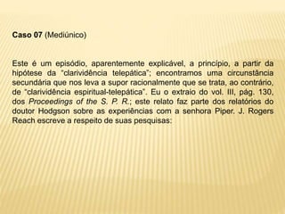 Caso 07 (Mediúnico)
Este é um episódio, aparentemente explicável, a princípio, a partir da
hipótese da “clarividência telepática”; encontramos uma circunstância
secundária que nos leva a supor racionalmente que se trata, ao contrário,
de “clarividência espiritual-telepática”. Eu o extraio do vol. III, pág. 130,
dos Proceedings of the S. P. R.; este relato faz parte dos relatórios do
doutor Hodgson sobre as experiências com a senhora Piper. J. Rogers
Reach escreve a respeito de suas pesquisas:
 