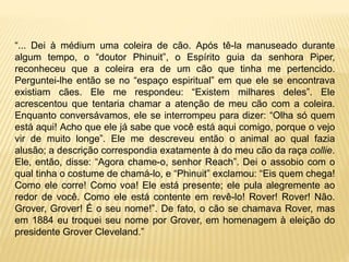 “... Dei à médium uma coleira de cão. Após tê-la manuseado durante
algum tempo, o “doutor Phinuit”, o Espírito guia da senhora Piper,
reconheceu que a coleira era de um cão que tinha me pertencido.
Perguntei-lhe então se no “espaço espiritual” em que ele se encontrava
existiam cães. Ele me respondeu: “Existem milhares deles”. Ele
acrescentou que tentaria chamar a atenção de meu cão com a coleira.
Enquanto conversávamos, ele se interrompeu para dizer: “Olha só quem
está aqui! Acho que ele já sabe que você está aqui comigo, porque o vejo
vir de muito longe”. Ele me descreveu então o animal ao qual fazia
alusão; a descrição correspondia exatamente à do meu cão da raça collie.
Ele, então, disse: “Agora chame-o, senhor Reach”. Dei o assobio com o
qual tinha o costume de chamá-lo, e “Phinuit” exclamou: “Eis quem chega!
Como ele corre! Como voa! Ele está presente; ele pula alegremente ao
redor de você. Como ele está contente em revê-lo! Rover! Rover! Não.
Grover, Grover! É o seu nome!”. De fato, o cão se chamava Rover, mas
em 1884 eu troquei seu nome por Grover, em homenagem à eleição do
presidente Grover Cleveland.”
 