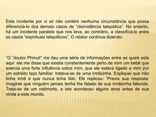 Este incidente por si só não contém nenhuma circunstância que possa
diferenciá-lo dos demais casos de “clarividência telepática”. No entanto,
há um incidente paralelo que nos leva, ao contrário, a classificá-lo entre
os casos “espirituais telepáticos”. O relator continua dizendo:
“O “doutor Phinuit” me deu uma série de informações entre as quais esta
aqui: ele me disse que existia constantemente perto de mim um bebê que
exercia uma forte influência sobre mim, que ele estava ligado a mim por
um estreito laço familiar: tratava-se de uma irmãzinha. Expliquei que não
tinha irmã e que nunca tinha tido. Ele replicou: “Previa sua resposta;
imaginei que ninguém jamais tenha lhe falado de sua irmãzinha falecida.
Trata-se de um natimorto, e isto aconteceu alguns anos antes de sua
vinda a este mundo.
 