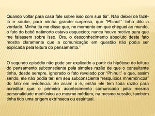 Quando voltar para casa fale sobre isso com sua tia”. Não deixei de fazê-
lo e soube, para minha grande surpresa, que “Phinuit” tinha dito a
verdade. Minha tia me disse que, no momento em que cheguei ao mundo,
o fato do bebê natimorto estava esquecido; nunca houve motivo para que
me falassem sobre isso. Ora, o desconhecimento absoluto deste fato
mostra claramente que a comunicação em questão não podia ser
explicada pela leitura do pensamento.”
O segundo episódio não pode ser explicado a partir da hipótese da leitura
do pensamento subconsciente pela simples razão de que o consultante
tinha, desde sempre, ignorado o fato revelado por “Phinuit” e que, assim
sendo, ele não podia ter, em seu subconsciente “resquícios mnemônicos”
do fato em evidência. Se assim o é, então ele tem toda razão para
acreditar que o primeiro acontecimento comunicado pela mesma
personalidade mediúnica ao mesmo médium, na mesma sessão, também
tinha tido uma origem extrínseca ou espiritual.
 