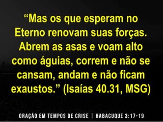 “Mas os que esperam no 
Eterno renovam suas forças. 
Abrem as asas e voam alto 
como águias, correm e não se 
cansam, andam e não ficam 
exaustos.” (Isaías 40.31, MSG) 
 