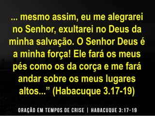 ... mesmo assim, eu me alegrarei 
no Senhor, exultarei no Deus da 
minha salvação. O Senhor Deus é 
a minha força! Ele fará os meus 
pés como os da corça e me fará 
andar sobre os meus lugares 
altos...” (Habacuque 3.17-19) 
 