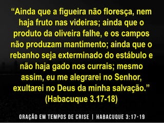 “Ainda que a figueira não floresça, nem 
haja fruto nas videiras; ainda que o 
produto da oliveira falhe, e os campos 
não produzam mantimento; ainda que o 
rebanho seja exterminado do estábulo e 
não haja gado nos currais; mesmo 
assim, eu me alegrarei no Senhor, 
exultarei no Deus da minha salvação.” 
(Habacuque 3.17-18) 
 