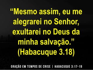 “Mesmo assim, eu me 
alegrarei no Senhor, 
exultarei no Deus da 
minha salvação.” 
(Habacuque 3.18) 
 