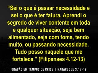 “Sei o que é passar necessidade e 
sei o que é ter fatura. Aprendi o 
segredo de viver contente em toda 
e qualquer situação, seja bem 
alimentado, seja com fome, tendo 
muito, ou passando necessidade. 
Tudo posso naquele que me 
fortalece.” (Filipenses 4.12-13) 
 