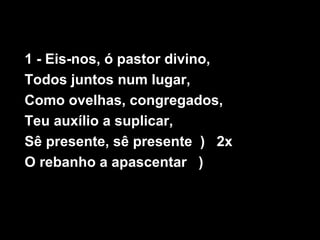 1 - Eis-nos, ó pastor divino,
Todos juntos num lugar,
Como ovelhas, congregados,
Teu auxílio a suplicar,
Sê presente, sê presente ) 2x
O rebanho a apascentar )
 