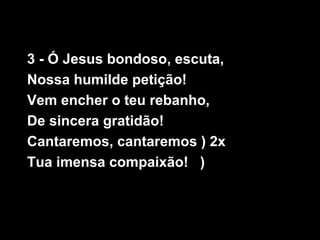 3 - Ó Jesus bondoso, escuta,
Nossa humilde petição!
Vem encher o teu rebanho,
De sincera gratidão!
Cantaremos, cantaremos ) 2x
Tua imensa compaixão! )
 