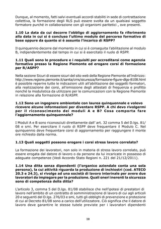 Dunque, al momento, fatti salvi eventuali accordi stabiliti in sede di contrattazione
collettiva, la formazione degli RLS può essere svolta da un qualsiasi soggetto
formatore purché in collaborazione con gli organismi paritetici , ove presenti.
1.10 La data da cui decorre l’obbligo di aggiornamento fa riferimento
alla data in cui si è concluso l’ultimo modulo del percorso formativo di
base oppure da quanto si è assunto l’incarico di RSPP?
Il quinquennio decorre dal momento in cui si è conseguita l’abilitazione al modulo
B, indipendentemente dal tempo in cui si è esercitato il ruolo di RSPP.
1.11 Quali sono le procedure e i requisiti per accreditarsi come agenzia
formativa presso la Regione Piemonte ed erogare corsi di formazione
per R/ASPP?
Nella sezione Sicuri di essere sicuri del sito web della Regione Piemonte all’indirizzo:
http://www.regione.piemonte.it/sanita/cms/sicurezza/formazione-figure-dlgs-8108.html
è possibile reperire tutte le indicazioni utili all’abilitazione dei soggetti formatori,
alla realizzazione dei corsi, all’emissione degli attestati di frequenza e profitto
nonché la modulistica da utilizzare per le comunicazioni con la Regione Piemonte
in relazione alla formazione di R/ASPP.
1.12 Sono un ingegnere ambientale con laurea quinquennale e volevo
ricevere alcune informazioni per diventare RSPP. A chi devo rivolgermi
per il riconoscimento dei moduli A e B? Cosa comporta fare
l’aggiornamento quinquennale?
I Moduli A e B sono riconosciuti direttamente dall’ art. 32 comma 5 del D.lgs. 81/
08 e smi. Per esercitare il ruolo di RSPP deve frequentare il Modulo C. Nel
quinquennio deve frequentare corsi di aggiornamento per raggiungere il monte
ore richiesto dalla norma.
1.13 Quali soggetti possono erogare i corsi stress lavoro correlato?
La formazione dei lavoratori, non solo in materia di stress lavoro correlato, può
essere erogata dal datore di lavoro o da persone da lui incaricate in possesso di
adeguate competenze (Vedi Accordo Stato Regioni n. 221 del 21/12/2011).
1.14 Una ditta senza dipendenti (l’organico aziendale conta una sola
persona), la cui attività riguarda la produzione di inchiostri (cod. ATECO
20.3 e 24.3), si rivolge ad una società di lavoro interinale per avere due
lavoratori da impiegare per la produzione. Quali oneri inerenti la sicurezza
sono di competenza della ditta?
L’articolo 3, comma 5 del D.lgs. 81/08 stabilisce che nell’ipotesi di prestatori di
lavoro nell’ambito di un contratto di somministrazione di lavoro di cui agli articoli
20 e seguenti del D.lgs. 276/03 e smi, tutti gli obblighi di prevenzione e protezione
di cui al Decreto 81/08 sono a carico dell’utilizzatore. Ciò significa che il datore di
lavoro deve garantire le stesse tutele previste per i lavoratori dipendenti

10

 