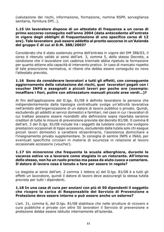 (valutazione dei rischi, informazione, formazione, nomina RSPP, sorveglianza
sanitaria, fornitura DPI…).
1.15 Un lavoratore dispone di un attestato di frequenza a un corso di
primo soccorso conseguito nell’anno 2004 (data antecedente all’entrata
in vigore degli obblighi di frequentazione di uno specifico corso di 12
ore). Tale lavoratore può essere addetto al pronto soccorso in un’Azienda
del gruppo C di cui al D.M. 388/2003?
Considerato che è stato sostenuto prima dell’entrata in vigore del DM 388/03, il
corso è ritenuto valido ai sensi dell’art. 3, comma 5, dello stesso Decreto, a
condizione che il lavoratore con cadenza triennale abbia ripetuto la formazione
per quanto attiene alla capacità di intervento pratico. In caso di mancato rispetto
di tale prescrizione normativa, si ritiene che debba essere conseguito ex novo
l’attestato previsto.
1.16 Sono da considerare lavoratori a tutti gli effetti, con conseguente
aggiornamento della valutazione dei rischi, quei lavoratori pagati con i
voucher INPS e assegnati a piccoli lavori per poche ore (esempio:
innaffiare i fiori, pulire con attrezzature manuali piccole aree verdi…)?
Ai fini dell’applicazione del D.lgs. 81/08 è definito lavoratore la persona che
indipendentemente dalla tipologia contrattuale svolge un’attività lavorativa
nell’ambito dell’organizzazione di un datore di lavoro pubblico o privato. Quindi,
escludendo gli addetti ai servizi domestici e familiari, nel caso in cui i lavoratori di
cui trattasi possano essere ricondotti alla definizione sopra riportata saranno
creditori di tutte le misure di prevenzione previste dal decreto 81/08. Il comma 8
dell’art. 3 del D.lgs. 81/08 include tra i soggetti da tutelare coloro che svolgono
prestazioni occasionali di tippo accessorio, escludendo dalla tutela solo chi esegue
piccoli lavori domestici a carattere straordinario, l’assistenza domiciliare e
l’insegnamento privato supplementare. Si consiglia di sentire INPS e INAIL per
eventuali specifiche circolari in materia di sicurezza in relazione al lavoro
occasionale accessorio (voucher).
1.17 Un minorenne che frequenta la scuola alberghiera, durante le
vacanze estive va a lavorare come stagista in un ristorante. All’interno
dello stesso, non ha un ruolo preciso ma passa da aiuto cuoco a cameriere.
Il datore di lavoro cosa è tenuto a fare per essere in regola?
Lo stagista ai sensi dell’art. 2 comma 1 lettera a) del D.lgs. 81/08 è a tutti gli
effetti un lavoratore, quindi il datore di lavoro deve assicurargli la stessa tutela
prevista per tutti i dipendenti.
1.18 In una casa di cura per anziani con più di 50 dipendenti il soggetto
che ricopre la carica di Responsabile del Servizio di Prevenzione e
Protezione deve essere interno o può essere anche un esterno?
L’art. 31, comma 6, del D.lgs. 81/08 stabilisce che nelle strutture di ricovero e
cura pubbliche e private con oltre 50 lavoratori il Servizio di prevenzione e
protezione debba essere istituito internamente all’azienda.

11

 