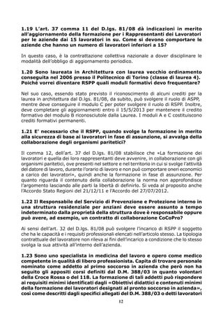 1.19 L’art. 37 comma 11 del D.lgs. 81/08 dà indicazioni in merito
all’aggiornamento della formazione per i Rappresentanti dei Lavoratori
per le aziende dai 15 lavoratori in su. Come si devono comportare le
aziende che hanno un numero di lavoratori inferiori a 15?
In questo caso, è la contrattazione collettiva nazionale a dover disciplinare le
modalità dell’obbligo di aggiornamento periodico.
1.20 Sono laureata in Architettura con laurea vecchio ordinamento
conseguita nel 2006 presso il Politecnico di Torino (classe di laurea 4).
Poiché vorrei diventare RSPP quali moduli formativi devo frequentare?
Nel suo caso, essendo stato previsto il riconoscimento di alcuni crediti per la
laurea in architettura dal D.lgs. 81/08, da subito, può svolgere il ruolo di ASPP,
mentre deve conseguire il modulo C per poter svolgere il ruolo di RSPP. Inoltre,
deve completare gli aggiornamenti entro il 15/5/2013 per mantenere il credito
formativo del modulo B riconosciutole dalla Laurea. I moduli A e C costituiscono
crediti formativi permanenti.
1.21 E’ necessario che il RSPP, quando svolge la formazione in merito
alla sicurezza di base ai lavoratori in fase di assunzione, si avvalga della
collaborazione degli organismi paritetici?
Il comma 12, dell’art. 37 del D.lgs. 81/08 stabilisce che «La formazione dei
lavoratori e quella dei loro rappresentanti deve avvenire, in collaborazione con gli
organismi paritetici, ove presenti nel settore e nel territorio in cui si svolge l’attività
del datore di lavoro, durante l’orario di lavoro e non può comportare oneri economici
a carico dei lavoratori», quindi anche la formazione in fase di assunzione. Per
quanto riguarda il contenuto della collaborazione la norma non approfondisce
l’argomento lasciando alle parti la libertà di definirlo. Si veda al proposito anche
l’Accordo Stato Regioni del 21/12/11 e l’Accordo del 27/07/2012.
1.22 Il Responsabile del Servizio di Prevenzione e Protezione interno in
una struttura residenziale per anziani deve essere assunto a tempo
indeterminato dalla proprietà della struttura dove è responsabile oppure
può avere, ad esempio, un contratto di collaborazione CoCoPro?
Ai sensi dell’art. 32 del D.lgs. 81/08 può svolgere l’incarico di RSPP il soggetto
che ha le capacità e i requisiti professionali elencati nell’articolo stesso. La tipologia
contrattuale del lavoratore non rileva ai fini dell’incarico a condizione che lo stesso
svolga la sua attività all’interno dell’azienda.
1.23 Sono uno specialista in medicina del lavoro e opero come medico
competente in qualità di libero professionista. Capita di trovare personale
nominato come addetto al primo soccorso in azienda che però non ha
seguito gli appositi corsi definiti dal D.M. 388/03 in quanto volontari
della Croce Rossa o del 118. La formazione di tali addetti può rispondere
ai requisiti minimi identificati dagli «Obiettivi didattici e contenuti minimi
della formazione dei lavoratori designati al pronto soccorso in azienda»,
così come descritti dagli specifici allegati del D.M. 388/03 o detti lavoratori
12

 