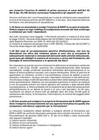 per ricoprire l’incarico di addetti al primo soccorso ai sensi dell’Art 45
del D.lgs. 81/08 devono comunque frequentare gli appositi corsi?
Occorre verificare che i corsi frequentati per il ruolo di volontario siano equipollenti
ai corsi di formazione previsti dal DM 388/03 e, in tal caso, farsi rilasciare dall’ente
formatore una dichiarazione di equipollenza.
1.24 Sono un consulente e svolgo l’incarico di RSPP in un paio di aziende.
Volevo sapere se vige l’obbligo di svolgimento annuale dei test antidroga
e antialcool per tutti i dipendenti.
Non tutti i lavoratori sono soggetti. I riferimenti normativi in materia di alcol sono
la Legge 125/01, l’Accordo Stato Regioni del 16/3/2006 e l’atto di indirizzo emanato
dalla Regione Piemonte con DGR 21-4814 del 22/10/2012.
In materia di sostanze psicotrope sono il DPR 309/90, l’Intesa del 30/10/2007 e
l’Accordo Stato Regioni del 18/9/2008.
1.25 Nel caso di un’associazione sportiva dilettantistica, che non ha
dipendenti ma offre dei rimborsi spese ai soci che si occupano di
adempimenti materiali e immateriali derivanti dalle attività istituzionali,
quali sono gli obblighi in materia di sicurezza a carico del Presidente, del
Consiglio di Amministrazione e in generale dei Soci?
Per rispondere al quesito occorre richiamare la definizione di lavoratore contenuta
nell’art. 2 del D.lgs. 81/08: «persona che, indipendentemente dalla tipologia
contrattuale, svolge un’attività lavorativa nell’ambito dell’organizzazione di un
datore di lavoro pubblico o privato, con o senza retribuzione, anche al solo fine di
apprendere un mestiere, un’arte o una professione, esclusi gli addetti ai servizi
domestici e familiari». Dunque non solo i dipendenti rientrano in tale definizione,
ma chiunque svolga un’attività lavorativa a prescindere dalla tipologia contrattuale,
anche gratuitamente. Sebbene non sia possibile esprimersi in termini di certezza
e non sia possibile entrare nel merito specifico dei contratti e delle attività della
sua associazione, si ritiene probabile che la situazione da lei descritta possa portare
all’identificazione di un datore di lavoro e di uno o più lavoratori. In tal caso,
incombono sul datore di lavoro tutti gli obblighi tipici del D.lgs. 81/08 quali la
valutazione del rischio, la formazione, l’informazione, la nomina dei soggetti della
prevenzione…
1.26 Una scuola può svolgere in proprio la formazione dei R-ASPP oppure
deve rivolgersi necessariamente ad una agenzia formativa tra quelle che
compaiono nell’elenco regionale per la formazione?
Le istituzioni scolastiche statali abilitate a svolgere attività di formazione per
RSPP e ASPP nei confronti del proprio personale sono indicate nel punto 4.1.1 del
Provvedimento 26 gennaio 2006 (GU n. 37 del 14-2-2006) e sono riconducibili
alle seguenti tipologie:
1) Istituti tecnici industriali
2) Istituti tecnici aeronautici
3) Istituti professionali per l’industria e l’artigianato
4) Istituti tecnici agrari
13

 