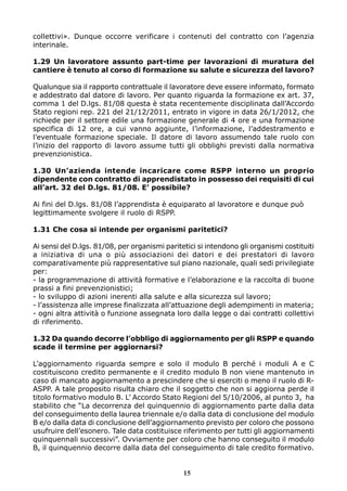 collettivi». Dunque occorre verificare i contenuti del contratto con l’agenzia
interinale.
1.29 Un lavoratore assunto part-time per lavorazioni di muratura del
cantiere è tenuto al corso di formazione su salute e sicurezza del lavoro?
Qualunque sia il rapporto contrattuale il lavoratore deve essere informato, formato
e addestrato dal datore di lavoro. Per quanto riguarda la formazione ex art. 37,
comma 1 del D.lgs. 81/08 questa è stata recentemente disciplinata dall’Accordo
Stato regioni rep. 221 del 21/12/2011, entrato in vigore in data 26/1/2012, che
richiede per il settore edile una formazione generale di 4 ore e una formazione
specifica di 12 ore, a cui vanno aggiunte, l’informazione, l’addestramento e
l’eventuale formazione speciale. Il datore di lavoro assumendo tale ruolo con
l’inizio del rapporto di lavoro assume tutti gli obblighi previsti dalla normativa
prevenzionistica.
1.30 Un’azienda intende incaricare come RSPP interno un proprio
dipendente con contratto di apprendistato in possesso dei requisiti di cui
all’art. 32 del D.lgs. 81/08. E’ possibile?
Ai fini del D.lgs. 81/08 l’apprendista è equiparato al lavoratore e dunque può
legittimamente svolgere il ruolo di RSPP.
1.31 Che cosa si intende per organismi paritetici?
Ai sensi del D.lgs. 81/08, per organismi paritetici si intendono gli organismi costituiti
a iniziativa di una o più associazioni dei datori e dei prestatori di lavoro
comparativamente più rappresentative sul piano nazionale, quali sedi privilegiate
per:
- la programmazione di attività formative e l’elaborazione e la raccolta di buone
prassi a fini prevenzionistici;
- lo sviluppo di azioni inerenti alla salute e alla sicurezza sul lavoro;
- l’assistenza alle imprese finalizzata all’attuazione degli adempimenti in materia;
- ogni altra attività o funzione assegnata loro dalla legge o dai contratti collettivi
di riferimento.
1.32 Da quando decorre l’obbligo di aggiornamento per gli RSPP e quando
scade il termine per aggiornarsi?
L’aggiornamento riguarda sempre e solo il modulo B perché i moduli A e C
costituiscono credito permanente e il credito modulo B non viene mantenuto in
caso di mancato aggiornamento a prescindere che si eserciti o meno il ruolo di RASPP. A tale proposito risulta chiaro che il soggetto che non si aggiorna perde il
titolo formativo modulo B. L’ Accordo Stato Regioni del 5/10/2006, al punto 3, ha
stabilito che “La decorrenza del quinquennio di aggiornamento parte dalla data
del conseguimento della laurea triennale e/o dalla data di conclusione del modulo
B e/o dalla data di conclusione dell’aggiornamento previsto per coloro che possono
usufruire dell’esonero. Tale data costituisce riferimento per tutti gli aggiornamenti
quinquennali successivi”. Ovviamente per coloro che hanno conseguito il modulo
B, il quinquennio decorre dalla data del conseguimento di tale credito formativo.

15

 