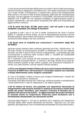 L’unica laurea prevista alla data dell’Accordo era quella in tecnico della prevenzione,
mentre le lauree in ingegneria, architettura ecc. sono state riconosciute nel 2008
con il D.lgs. 81/08. Il quinquennio, in questo caso, decorre dal conseguimento
della laurea o, nel caso si tratti di titolo pregresso, dalla data del riconoscimento
ope legis, che per ingegneri e architetti è il 15/5/2008. L’Accordo del 25/07/2012
stabilisce che il RSPP che non adempie all’obbligo di aggiornamento perde la
propria «operatività», che può essere recuperata solo dopo aver frequentato gli
aggiornamenti mancanti.
1.33 Ai sensi del D.lgs. 81/08, quali sono i casi nei quali e con quali
modalità è possibile una delega di funzioni?
E’ possibile in tutti i casi in cui non è vietata (valutazione dei rischi e nomina
RSPP). E’ richiesta la forma scritta, ma non è espressamente prevista la forma
dell’atto pubblico. Deve essere comunicata ai lavoratori in modo tale che abbiano
conoscenza della delega e dei suoi contenuti.
1.34 Quali sono le modalità per comunicare i nominativi degli RLS
all’INAIL?
Secondo quanto disposto dalle modifiche apportate dal D.lgs. 106/09 all’art. 18
del D.lgs. 81/08, la comunicazione all’INAIL va effettuata non più con cadenza
annuale, ma solo in caso di nuova nomina o designazione . La procedura per tale
comunicazione è contenuta nella circolare INAIL n. 43/2009 del 25/08/2009
disponibile nel sito www.inail.it
Per il momento, sono escluse da tale procedura tutte quelle Amministrazioni
espressamente enunciate dall’art. 3, comma 2, del D.lgs. 81/08 (tra le quali gli
Istituti scolastici pubblici di ogni ordine e grado), che riceveranno indicazioni in
merito una volta emanati i previsti specifici Decreti attuativi.
1.35 In una industria tessile il Datore di Lavoro può ricoprire direttamente
l’incarico di RSPP fino a 30 lavoratori? I lavoratori assunti con contratto
a tempo determinato come vengono computati?
Sì, sino a 30 addetti il datore di lavoro può svolgere direttamente i compiti del
servizio di prevenzione e protezione.
Il computo viene fatto secondo l’art. 4 del D.lgs. 81/08 che prende in considerazione
i tempi determinati in caso di sostituzione e nel settore agricolo.
1.36 Un datore di lavoro, che possiede una esperienza decennale di
insegnamento nella propria azienda in materia di sicurezza e tutela della
salute dei propri lavoratori, può ricoprire l’incarico di docente per la
gestione del percorso formativo di aggiornamento dei propri lavoratori
in azienda anche se l’esperienza maturata come formatore non è
formalmente dimostrabile con documenti scritti?
L’Accordo Stato Regioni n. 221 del 21 dicembre 2011 stabilisce che l’esperienza
triennale debba poter essere dimostrata dal docente. Appurato che, nel caso
specifico, tale esperienza «non e’ formalmente dimostrabile con documenti scritti»,

16

 