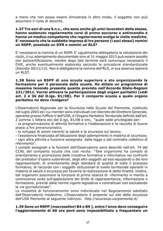 a meno che non possa essere dimostrata in altro modo, il soggetto non può
assumere il ruolo di docente.
1.37 Tre soci di una S.n.c., che sono anche gli unici lavoratori della stessa,
hanno sostenuto regolarmente corsi di primo soccorso e antincendio e
hanno un medico competente che regolarmente svolge le visite mediche.
E’ necessario che la suddetta impresa di tre persone (i soci stessi) nomini
un RSPP, possieda un DVR e nomini un RLS?
E’ necessaria la nomina di un RSPP. E’ ugualmente obbligatoria la valutazione dei
rischi, il cui adempimento documentale sino al 31 maggio 2013 può essere assolto
con autocertificazione, mentre dopo tale termine sarà comunque necessario il
DVR, anche eventualmente elaborato secondo le procedure standardizzate
(Decreto 30/11/12). Non è obbligatoria la nomina dell’RLS, in sua assenza opererà
un RLST.
1.38 Sono un RSPP di una scuola superiore e sto organizzando la
formazione per il personale della scuola. Ho stilato un programma di
massima tenendo presente quanto previsto nell’Accordo Stato-Regioni
221/2011. Vorrei attivare la partecipazione degli organi paritetici (vedi
art. 2 e 36 del D.lgs. 81/08). Per il comparto scuola a quale organo
paritetico mi devo rivolgere?
L’Osservatorio Regionale per la Sicurezza nelle Scuole del Piemonte, costituito
nel luglio 2003 ed i cui membri sono individuati con Decreto del Direttore Generale,
operante presso l’Ufficio V dell’USR, è l’Organo Paritetico Territoriale definito dall’art.
2 comma 1 lettera ee) del D.lgs. 81/08 e smi, “quale sede privilegiata per:
- la programmazione di attività formative e l’elaborazione e la raccolta di buone
prassi a fini prevenzionistici;
- lo sviluppo di azioni inerenti la salute e la sicurezza sul lavoro;
- l’assistenza finalizzata all’attuazione degli adempimenti in materia di sicurezza;
- ogni altra attività o funzione assegnata dalla legge o dal contratto collettivo di
riferimento”.
I compiti assegnati e le funzioni dell’Osservatorio sono descritti nell’art. 74 del
CCNL del comparto scuola che così recita: “Tale organismo ha compiti di
orientamento e promozione delle iniziative formative e informative nei confronti
dei prestatori d’opera subordinati, degli altri soggetti ad essi equiparati e dei loro
rappresentanti, di orientamento degli standard di qualità di tutto il processo
formativo, di raccordo con i soggetti istituzionali di livello territoriale operanti in
materia di salute e sicurezza per favorire la realizzazione di dette finalità. Inoltre,
tali organismi assumono la funzione di prima istanza di riferimento in merito a
controversie sorte sull’applicazione dei diritti di rappresentanza, informazione e
formazione, previsti dalle norme vigenti legislative e contrattuali non escludendo
la via giurisdizionale”.
Le modalità di funzionamento sono individuate nel Regolamento adottato
dall’Osservatorio medesimo. L’Osservatorio è presente sul sito della sicurezza
dell’USR Piemonte al seguente indirizzo: http://sicurezza.usrpiemonte.it/
1.39 Sono un RSPP (macrosettori B4 e B9 ), entro l’anno devo conseguire
l’aggiornamento di 60 ore però sono impossibilitata a frequentare un

17

 