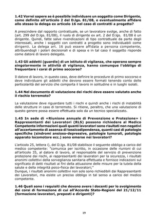 1.42 Vorrei sapere se è possibile individuare un soggetto come Dirigente,
come definito all’articolo 2 del D.lgs. 81/08, e eventualmente affidare
allo stesso la delega ex articolo 16 nel caso di contratti a progetto?
A prescindere dal rapporto contrattuale, se un lavoratore svolge, anche di fatto
(art. 299 del D.lgs. 81/08), il ruolo di dirigente ex art. 2 del D.lgs. 81/08 è un
dirigente. Quindi, fatte salve rivendicazioni di tipo contrattuale da parte degli
interessati, anche i soggetti con contratti a progetto sono individuabili come
dirigenti. La delega art. 16 può essere affidata a persona competente,
attribuendogli i poteri decisionali e di spesa e in tal caso il soggetto risponde
come datore di lavoro delegato.
1.43 Gli addetti (guardie) di un istituto di vigilanza, che operano sempre
singolarmente in attività di vigilanza, hanno comunque l’obbligo di
frequentare i corsi di primo soccorso?
Il datore di lavoro, in questo caso, deve definire le procedure di primo soccorso e
deve individuare gli addetti che devono essere formati tenendo conto delle
particolarità del servizio che comporta il lavoro in solitudine e in luoghi isolati.
1.44 Nel documento di valutazione dei rischi deve essere valutato anche
il rischio terremoto?
La valutazione deve riguardare tutti i rischi e quindi anche i rischi di instabilità
delle strutture in caso di terremoto. Si ritiene, peraltro, che una valutazione di
questo genere possa essere effettuata solo da un tecnico specializzato.
1.45 In sede di «Riunione annuale di Prevenzione e Protezione» i
Rappresentanti dei Lavoratori (RLS) possono richiedere al Medico
Competente informazioni quali quanti lavoratori sono risultati non negativi
all’accertamento di assenza di tossicodipendenza, quanti casi di patologie
specifiche (sindromi ansioso-depressive, patologie tumorali, patologie
apparato locomotore ecc.) sono emerse nei lavoratori?
L’articolo 25, lettera i), del D.lgs. 81/08 stabilisce il seguente obbligo a carico del
medico competente: ”comunica per iscritto, in occasione delle riunioni di cui
all’articolo 35, al datore di lavoro, al responsabile del servizio di prevenzione
protezione dai rischi, ai rappresentanti dei lavoratori per la sicurezza, i risultati
anonimi collettivi della sorveglianza sanitaria effettuata e fornisce indicazioni sul
significato di detti risultati ai fini della attuazione delle misure per la tutela della
salute e della integrità psico-fisica dei lavoratori;”
Dunque, i risultati anonimi collettivi non solo sono richiedibili dai Rappresentanti
dei Lavoratori, ma esiste un preciso obbligo in tal senso a carico del medico
competente.
1.46 Quali sono i requisiti che devono avere i docenti per lo svolgimento
dei corsi di formazione di cui all’Accordo Stato-Regioni del 21/12/11
(formazione lavoratori, preposti e dirigenti)?

19

 