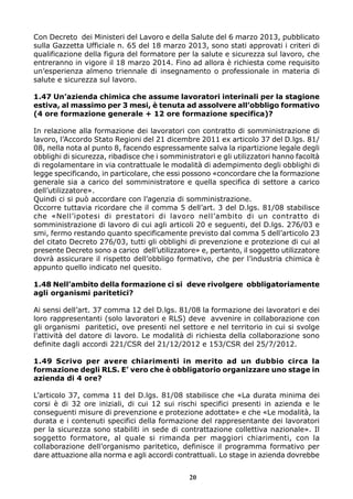 Con Decreto dei Ministeri del Lavoro e della Salute del 6 marzo 2013, pubblicato
sulla Gazzetta Ufficiale n. 65 del 18 marzo 2013, sono stati approvati i criteri di
qualificazione della figura del formatore per la salute e sicurezza sul lavoro, che
entreranno in vigore il 18 marzo 2014. Fino ad allora è richiesta come requisito
un’esperienza almeno triennale di insegnamento o professionale in materia di
salute e sicurezza sul lavoro.
1.47 Un’azienda chimica che assume lavoratori interinali per la stagione
estiva, al massimo per 3 mesi, è tenuta ad assolvere all’obbligo formativo
(4 ore formazione generale + 12 ore formazione specifica)?
In relazione alla formazione dei lavoratori con contratto di somministrazione di
lavoro, l’Accordo Stato Regioni del 21 dicembre 2011 ex articolo 37 del D.lgs. 81/
08, nella nota al punto 8, facendo espressamente salva la ripartizione legale degli
obblighi di sicurezza, ribadisce che i somministratori e gli utilizzatori hanno facoltà
di regolamentare in via contrattuale le modalità di adempimento degli obblighi di
legge specificando, in particolare, che essi possono «concordare che la formazione
generale sia a carico del somministratore e quella specifica di settore a carico
dell’utilizzatore».
Quindi ci si può accordare con l’agenzia di somministrazione.
Occorre tuttavia ricordare che il comma 5 dell’art. 3 del D.lgs. 81/08 stabilisce
che «Nell’ipotesi di prestatori di lavoro nell’ambito di un contratto di
somministrazione di lavoro di cui agli articoli 20 e seguenti, del D.lgs. 276/03 e
smi, fermo restando quanto specificamente previsto dal comma 5 dell’articolo 23
del citato Decreto 276/03, tutti gli obblighi di prevenzione e protezione di cui al
presente Decreto sono a carico dell’utilizzatore» e, pertanto, il soggetto utilizzatore
dovrà assicurare il rispetto dell’obbligo formativo, che per l’industria chimica è
appunto quello indicato nel quesito.
1.48 Nell’ambito della formazione ci si deve rivolgere obbligatoriamente
agli organismi paritetici?
Ai sensi dell’art. 37 comma 12 del D.lgs. 81/08 la formazione dei lavoratori e dei
loro rappresentanti (solo lavoratori e RLS) deve avvenire in collaborazione con
gli organismi paritetici, ove presenti nel settore e nel territorio in cui si svolge
l’attività del datore di lavoro. Le modalità di richiesta della collaborazione sono
definite dagli accordi 221/CSR del 21/12/2012 e 153/CSR del 25/7/2012.
1.49 Scrivo per avere chiarimenti in merito ad un dubbio circa la
formazione degli RLS. E’ vero che è obbligatorio organizzare uno stage in
azienda di 4 ore?
L’articolo 37, comma 11 del D.lgs. 81/08 stabilisce che «La durata minima dei
corsi è di 32 ore iniziali, di cui 12 sui rischi specifici presenti in azienda e le
conseguenti misure di prevenzione e protezione adottate» e che «Le modalità, la
durata e i contenuti specifici della formazione del rappresentante dei lavoratori
per la sicurezza sono stabiliti in sede di contrattazione collettiva nazionale». Il
soggetto formatore, al quale si rimanda per maggiori chiarimenti, con la
collaborazione dell’organismo paritetico, definisce il programma formativo per
dare attuazione alla norma e agli accordi contrattuali. Lo stage in azienda dovrebbe
20

 