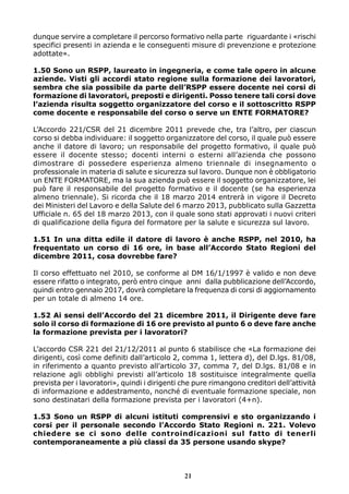 dunque servire a completare il percorso formativo nella parte riguardante i «rischi
specifici presenti in azienda e le conseguenti misure di prevenzione e protezione
adottate».
1.50 Sono un RSPP, laureato in ingegneria, e come tale opero in alcune
aziende. Visti gli accordi stato regione sulla formazione dei lavoratori,
sembra che sia possibile da parte dell’RSPP essere docente nei corsi di
formazione di lavoratori, preposti e dirigenti. Posso tenere tali corsi dove
l’azienda risulta soggetto organizzatore del corso e il sottoscritto RSPP
come docente e responsabile del corso o serve un ENTE FORMATORE?
L’Accordo 221/CSR del 21 dicembre 2011 prevede che, tra l’altro, per ciascun
corso si debba individuare: il soggetto organizzatore del corso, il quale può essere
anche il datore di lavoro; un responsabile del progetto formativo, il quale può
essere il docente stesso; docenti interni o esterni all’azienda che possono
dimostrare di possedere esperienza almeno triennale di insegnamento o
professionale in materia di salute e sicurezza sul lavoro. Dunque non è obbligatorio
un ENTE FORMATORE, ma la sua azienda può essere il soggetto organizzatore, lei
può fare il responsabile del progetto formativo e il docente (se ha esperienza
almeno triennale). Si ricorda che il 18 marzo 2014 entrerà in vigore il Decreto
dei Ministeri del Lavoro e della Salute del 6 marzo 2013, pubblicato sulla Gazzetta
Ufficiale n. 65 del 18 marzo 2013, con il quale sono stati approvati i nuovi criteri
di qualificazione della figura del formatore per la salute e sicurezza sul lavoro.
1.51 In una ditta edile il datore di lavoro è anche RSPP, nel 2010, ha
frequentato un corso di 16 ore, in base all’Accordo Stato Regioni del
dicembre 2011, cosa dovrebbe fare?
Il corso effettuato nel 2010, se conforme al DM 16/1/1997 è valido e non deve
essere rifatto o integrato, però entro cinque anni dalla pubblicazione dell’Accordo,
quindi entro gennaio 2017, dovrà completare la frequenza di corsi di aggiornamento
per un totale di almeno 14 ore.
1.52 Ai sensi dell’Accordo del 21 dicembre 2011, il Dirigente deve fare
solo il corso di formazione di 16 ore previsto al punto 6 o deve fare anche
la formazione prevista per i lavoratori?
L’accordo CSR 221 del 21/12/2011 al punto 6 stabilisce che «La formazione dei
dirigenti, così come definiti dall’articolo 2, comma 1, lettera d), del D.lgs. 81/08,
in riferimento a quanto previsto all’articolo 37, comma 7, del D.lgs. 81/08 e in
relazione agli obblighi previsti all’articolo 18 sostituisce integralmente quella
prevista per i lavoratori», quindi i dirigenti che pure rimangono creditori dell’attività
di informazione e addestramento, nonché di eventuale formazione speciale, non
sono destinatari della formazione prevista per i lavoratori (4+n).
1.53 Sono un RSPP di alcuni istituti comprensivi e sto organizzando i
corsi per il personale secondo l’Accordo Stato Regioni n. 221. Volevo
chiedere se ci sono delle controindicazioni sul fatto di tenerli
contemporaneamente a più classi da 35 persone usando skype?

21

 