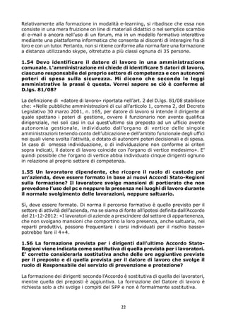 Relativamente alla formazione in modalità e-learning, si ribadisce che essa non
consiste in una mera fruizione on line di materiali didattici o nel semplice scambio
di e-mail o ancora nell’uso di un forum, ma in un modello formativo interattivo
mediante una piattaforma informatica che consenta ai discenti di interagire fra di
loro e con un tutor. Pertanto, non si ritiene conforme alla norma fare una formazione
a distanza utilizzando skype, oltretutto a più classi ognuna di 35 persone.
1.54 Devo identificare il datore di lavoro in una amministrazione
comunale. L’amministrazione mi chiede di identificare 5 datori di lavoro,
ciascuno responsabile del proprio settore di competenza e con autonomi
poteri di spesa sulla sicurezza. Mi dicono che secondo le leggi
amministrative la prassi è questa. Vorrei sapere se ciò è conforme al
D.lgs. 81/08?
La definizione di «datore di lavoro» riportata nell’art. 2 del D.lgs. 81/08 stabilisce
che: «Nelle pubbliche amministrazioni di cui all’articolo 1, comma 2, del Decreto
Legislativo 30 marzo 2001, n. 165, per datore di lavoro si intende il dirigente al
quale spettano i poteri di gestione, ovvero il funzionario non avente qualifica
dirigenziale, nei soli casi in cui quest’ultimo sia preposto ad un ufficio avente
autonomia gestionale, individuato dall’organo di vertice delle singole
amministrazioni tenendo conto dell’ubicazione e dell’ambito funzionale degli uffici
nei quali viene svolta l’attività, e dotato di autonomi poteri decisionali e di spesa.
In caso di omessa individuazione, o di individuazione non conforme ai criteri
sopra indicati, il datore di lavoro coincide con l’organo di vertice medesimo». E’
quindi possibile che l’organo di vertice abbia individuato cinque dirigenti ognuno
in relazione al proprio settore di competenza.
1.55 Un lavoratore dipendente, che ricopre il ruolo di custode per
un’azienda, deve essere formato in base ai nuovi Accordi Stato-Regioni
sulla formazione? Il lavoratore svolge mansioni di portierato che non
prevedono l’uso del pc e neppure la presenza nei luoghi di lavoro durante
il normale svolgimento delle lavorazioni, neppure saltuario.
Sì, deve essere formato. Di norma il percorso formativo è quello previsto per il
settore di attività dell’azienda, ma se siamo di fonte all’ipotesi definita dall’Accordo
del 21-12-2012: «I lavoratori di aziende a prescindere dal settore di appartenenza,
che non svolgano mansioni che comportino la loro presenza, anche saltuaria, nei
reparti produttivi, possono frequentare i corsi individuati per il rischio basso»
potrebbe fare il 4+4.
1.56 La formazione prevista per i dirigenti dall’ultimo Accordo StatoRegioni viene indicata come sostitutiva di quella prevista per i lavoratori.
E’ corretto considerarla sostitutiva anche delle ore aggiuntive previste
per il preposto e di quella prevista per il datore di lavoro che svolge il
ruolo di Responsabile del servizio di prevenzione e protezione?
La formazione dei dirigenti secondo l’Accordo è sostitutiva di quella dei lavoratori,
mentre quella dei preposti è aggiuntiva. La formazione del Datore di lavoro è
richiesta solo a chi svolge i compiti del SPP e non è formalmente sostitutiva.

22

 