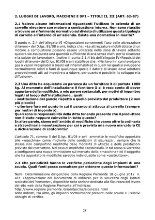 2. LUOGHI DI LAVORO, MACCHINE E DPI – TITOLI II, III (ART. 62-87)
2.1 Volevo alcune informazioni riguardanti l’utilizzo in azienda di un
carrello elevatore con motore a combustione interna. Non sono riuscito
a trovare un riferimento normativo sul divieto di utilizzare questa tipologia
di carrello all’interno di un’azienda. Esiste una normativa in merito?
Il punto n. 2.4 dell’allegato VI «Disposizioni concernenti l’uso delle attrezzature
di lavoro» del D.lgs. 81/08 e smi, indica che: «Le attrezzature mobili dotate di un
motore a combustione possono essere utilizzate nella zona di lavoro soltanto
qualora sia assicurata una quantità sufficiente di aria senza rischi per la sicurezza
e la salute dei lavoratori». Inoltre il punto 2.1.4 bis dell’allegato IV»Requisiti dei
luoghi di lavoro» del D.lgs. 81/08 e smi stabilisce che: «Nei lavori in cui si svolgano
gas o vapori irrespirabili o tossici od infiammabili ed in quelli nei quali si sviluppano
normalmente odori o fumi di qualunque specie il datore di lavoro deve adottare
provvedimenti atti ad impedire o a ridurre, per quanto è possibile, lo sviluppo e la
diffusione».
2.2 Una ditta ha acquistato un paranco da un fornitore X di portata 1000
kg. Al momento dell’installazione il fornitore X si è reso conto di dover
apportare delle modifiche, a mio parere sostanziali, per motivi di ingombro
legati al luogo dell’installazione , quali:
- sostituzione del gancio rispetto a quello previsto dal produttore (2 mm
più piccolo)
- ulteriore foro nel punto in cui il paranco si attacca al carrello (sempre
per motivi di ingombro).
Quali sono le responsabilità della ditta tenendo presente che il produttore
non è stato neppure coinvolto in tutto questo?
In altre parole, siamo nell’ambito di modifiche che vanno oltre la ordinaria
e straordinaria manutenzione per cui è prevista una nuova marcatura CE
e dichiarazione di conformità?
L’articolo 71, comma 5 del D.lgs. 81/08 e smi ammette le modifiche apportate
alle «macchine» come miglioria delle condizioni di sicurezza , sempre che le
stesse non comportino modifiche delle modalità di utilizzo e delle prestazioni
previste dal costruttore. Nel caso di modifiche «sostanziali» in tal senso si verrebbe
a configurare una nuova immissione sul mercato della «macchina» ed il soggetto
che ha apportato le modifiche sarebbe individuabile come «costruttore».
2.3 Che periodicità hanno le verifiche periodiche degli impianti di una
scuola. Quali fonti posso consultare per ottenere queste informazioni?
Nella Determinazione dirigenziale della Regione Piemonte 18 giugno 2012 n.
411 «Approvazione del Documento di indirizzo per la sicurezza degli Istituti
scolastici del Piemonte», disponibile nella sezione dedicata alla Sicurezza del lavoro
del sito web della Regione Piemonte all’indirizzo:
http://www.regione.piemonte.it/sanita/cms/sicurezza.html
sono indicati, tra altro, gli impianti normalmente presenti nelle scuole e i relativi
obblighi di verifica.

24

 