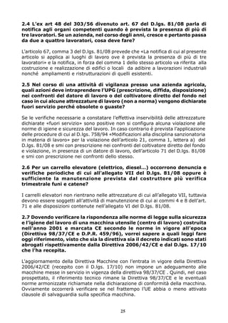 2.4 L’ex art 48 del 303/56 divenuto art. 67 del D.lgs. 81/08 parla di
notifica agli organi competenti quando è prevista la presenza di più di
tre lavoratori. Se un azienda, nel corso degli anni, cresce e pertanto passa
da due a quattro lavoratori, cosa deve fare?
L’articolo 67, comma 3 del D.lgs. 81/08 prevede che «La notifica di cui al presente
articolo si applica ai luoghi di lavoro ove è prevista la presenza di più di tre
lavoratori» e la notifica, in forza del comma 1 dello stesso articolo va riferita alla
costruzione e realizzazione di edifici o locali da adibire a lavorazioni industriali
nonché ampliamenti e ristrutturazioni di quelli esistenti.
2.5 Nel corso di una attività di vigilanza presso una azienda agricola,
quali azioni deve intraprendere l’UPG (prescrizione, diffida, disposizione)
nei confronti del datore di lavoro o del coltivatore diretto del fondo nel
caso in cui alcune attrezzature di lavoro (non a norma) vengono dichiarate
fuori servizio perché obsolete o guaste?
Se le verifiche necessarie a constatare l’effettiva inservibilità delle attrezzature
dichiarate «fuori servizio» sono positive non si configura alcuna violazione alle
norme di igiene e sicurezza del lavoro. In caso contrario è prevista l’applicazione
delle procedure di cui al D.lgs. 758/94 «Modificazioni alla disciplina sanzionatoria
in materia di lavoro» per la violazione dell’articolo 21, comma 1, lettera a) del
D.lgs. 81/08 e smi con prescrizione nei confronti del coltivatore diretto del fondo
e violazione, in presenza di un datore di lavoro, dell’articolo 71 del D.lgs. 81/08
e smi con prescrizione nei confronti dello stesso.
2.6 Per un carrello elevatore (elettrico, diesel…) occorrono denuncia e
verifiche periodiche di cui all’allegato VII del D.lgs. 81/08 oppure è
sufficiente la manutenzione prevista dal costruttore più verifica
trimestrale funi e catene?
I carrelli elevatori non rientrano nelle attrezzature di cui all’allegato VII, tuttavia
devono essere soggetti all’attività di manutenzione di cui ai commi 4 e 8 dell’art.
71 e alle disposizioni contenute nell’allegato VI del D.lgs. 81/08.
2.7 Dovendo verificare la rispondenza alle norme di legge sulla sicurezza
e l’igiene del lavoro di una macchina utensile (centro di lavoro) costruita
nell’anno 2001 e marcata CE secondo le norme in vigore all’epoca
(Direttiva 98/37/CE e D.P.R. 459/96), vorrei sapere a quali leggi fare
oggi riferimento, visto che sia la direttiva sia il decreto indicati sono stati
abrogati rispettivamente dalla Direttiva 2006/42/CE e dal D.lgs. 17/10
che l’ha recepita.
L’aggiornamento della Direttiva Macchine con l’entrata in vigore della Direttiva
2006/42/CE (recepito con il D.lgs. 17/10) non impone un adeguamento alle
macchine messe in servizio in vigenza della direttiva 98/37/CE . Quindi, nel caso
prospettato, il riferimento tecnico rimane la Direttiva 98/37/CE e le eventuali
norme armonizzate richiamate nella dichiarazione di conformità della macchina.
Ovviamente occorrerà verificare se nel frattempo l’UE abbia o meno attivato
clausole di salvaguardia sulla specifica macchina.

25

 