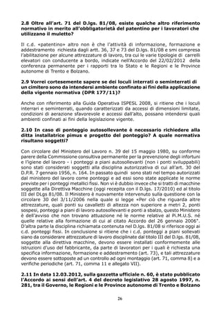 2.8 Oltre all’art. 71 del D.lgs. 81/08, esiste qualche altro riferimento
normativo in merito all’obbligatorietà del patentino per i lavoratori che
utilizzano il muletto?
Il c.d. «patentino» altro non è che l’attività di informazione, formazione e
addestramento richiesta dagli artt. 36, 37 e 73 del D.lgs. 81/08 e smi compresa
l’abilitazione per alcune attrezzature di lavoro, tra cui le varie tipologie di carrelli
elevatori con conducente a bordo, indicate nell’Accordo del 22/02/2012 della
conferenza permanente per i rapporti tra lo Stato e le Regioni e le Province
autonome di Trento e Bolzano.
2.9 Vorrei cortesemente sapere se dei loculi interrati o seminterrati di
un cimitero sono da intendersi ambiente confinato ai fini della applicazione
della vigente normativa (DPR 177/11)?
Anche con riferimento alla Guida Operativa ISPESL 2008, si ritiene che i loculi
interrari e seminterrati, quando caratterizzati da accessi di dimensioni limitate,
condizioni di aerazione sfavorevole e accessi dall’alto, possano intendersi quali
ambienti confinati ai fini della legislazione vigente.
2.10 In caso di ponteggio autosollevante è necessario richiedere alla
ditta installatrice pimus e progetto del ponteggio? A quale normativa
risultano soggetti?
Con circolare del Ministero del Lavoro n. 39 del 15 maggio 1980, su conforme
parere della Commissione consultiva permanente per la prevenzione degli infortuni
e l’igiene del lavoro - i ponteggi a piani autosollevanti (non i ponti sviluppabili)
sono stati considerati soggetti alla disciplina autorizzativa di cui all’art. 30 del
D.P.R. 7 gennaio 1956, n. 164. In passato quindi sono stati nel tempo autorizzati
dal ministero del lavoro come ponteggi e ad essi sono state applicate le norme
previste per i ponteggi metallici fissi. Non vi è dubbio invece che si tratti di macchine
soggette alla Direttiva Macchine (oggi recepita con il D.lgs. 17/2010) ed al titolo
III del DLgs 81/08. Il Ministero è nuovamente intervenuto sulla questione con la
circolare 30 del 3/11/2006 nella quale si legge «Per ciò che riguarda altre
attrezzature, quali ponti su cavalletti di altezza non superiore a metri 2, ponti
sospesi, ponteggi a piani di lavoro autosollevanti e ponti a sbalzo, questo Ministero
è dell’avviso che non trovano attuazione né le norme relative al Pi.M.U.S. né
quelle relative alla formazione di cui al citato Accordo del 26 gennaio 2006".
D’altra parte la disciplina richiamata contenuta nel D.lgs. 81/08 si riferisce oggi ai
c.d. ponteggi fissi. In conclusione si ritiene che i c.d. ponteggi a piani sollevati
siano da considerare attrezzature di lavoro disciplinate dal titolo III del D.lgs. 81/08,
soggette alla direttiva macchine, devono essere installati conformemente alle
istruzioni d’uso del fabbricante, da parte di lavoratori per i quali è richiesta una
specifica informazione, formazione e addestramento (art. 73), e tali attrezzature
devono essere sottoposte ad un controllo ad ogni montaggio (art. 71, comma 8) e a
verifiche periodiche (art. 71, comma 11 e allegato VII).
2.11 In data 12.03.2012, sulla gazzetta ufficiale n. 60, è stato pubblicato
l’Accordo ai sensi dell’art. 4 del decreto legislativo 28 agosto 1997, n.
281, tra il Governo, le Regioni e le Province autonome di Trento e Bolzano
26

 